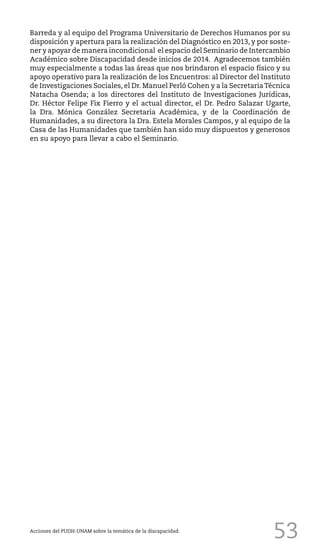 53
Barreda y al equipo del Programa Universitario de Derechos Humanos por su
disposición y apertura para la realización del Diagnóstico en 2013, y por soste-
ner y apoyar de manera incondicional el espacio del Seminario de Intercambio
Académico sobre Discapacidad desde inicios de 2014. Agradecemos también
muy especialmente a todas las áreas que nos brindaron el espacio físico y su
apoyo operativo para la realización de los Encuentros: al Director del Instituto
de Investigaciones Sociales, el Dr. Manuel Perló Cohen y a la SecretariaTécnica
Natacha Osenda; a los directores del Instituto de Investigaciones Jurídicas,
Dr. Héctor Felipe Fix Fierro y el actual director, el Dr. Pedro Salazar Ugarte,
la Dra. Mónica González Secretaria Académica, y de la Coordinación de
Humanidades, a su directora la Dra. Estela Morales Campos, y al equipo de la
Casa de las Humanidades que también han sido muy dispuestos y generosos
en su apoyo para llevar a cabo el Seminario.
Acciones del PUDH-UNAM sobre la temática de la discapacidad.
 