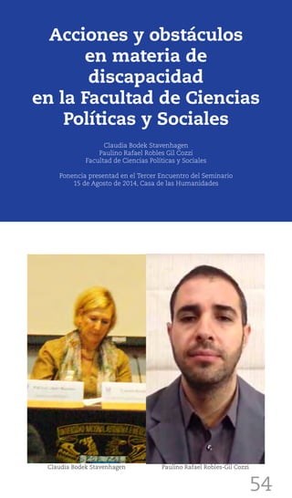 54
Acciones y obstáculos
en materia de
discapacidad
en la Facultad de Ciencias
Políticas y Sociales
Claudia Bodek Stavenhagen
Paulino Rafael Robles Gil Cozzi
Facultad de Ciencias Políticas y Sociales
Ponencia presentad en el Tercer Encuentro del Seminario
15 de Agosto de 2014, Casa de las Humanidades
Claudia Bodek Stavenhagen Paulino Rafael Robles-Gil Cozzi
 