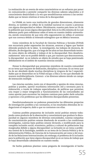 55
La realización de un evento de estas características es un esfuerzo por poner
en comunicación y permitir compartir los diversos saberes adquiridos y el
conocimiento desarrollado a la vez que sensibilizarnos entorno a las necesi-
dades que se tienen relativas al tema de la discapacidad.
La UNAM, en tanto una institución de grandes dimensiones, altamente
diversa, es también un reflejo de la realidad nacional en cuanto a personas
con alguna discapacidad se refiere. Oficialmente, nuestro país tiene un 5% de
la población que acusa alguna discapacidad. Esta es la cifra mínima de la cual
debemos partir para reflexionar sobre el tema en nuestro ámbito universita-
rio, siendo conscientes de que esta cifra seguramente no refleja el universo
que nos convoca debido al reiterado subregistro que en México tenemos.
Como miembros de la Facultad de Ciencias Políticas y Sociales (FCPyS)
nos encantaría poder exponerles los alcances, avances y logros que hemos
obtenido producto de la labor, la investigación, los trabajos de docencia, de
difusión, de divulgación, que a lo largo de los años se han desarrollado tenien-
do como objeto de reflexión y trabajo el de la discapacidad. Pero desafortu-
nadamente esto no es posible debido a que, por razones que desconocemos,
la discapacidad no es todavía un objeto de estudio que se haya posicionado
debidamente en el ámbito de nuestras ciencias sociales.
Pensar la discapacidad que presentan miembros de nuestra comunidad
es un tema que requiere de dedicación, disciplina y recursos. Es un tema que
ha de ser abordado desde muchas disciplinas (y ninguna de las 5 especiali-
dades que se desarrollan en la FCPyS escapa a ello) a la vez que abordado de
manera multidisciplinaria. Convoca a los diversos saberes siendo un campo
de interacción múltiple.
Las ciencias sociales, junto con el desarrollo y aportes de otras ciencias,
podrían y pueden, aportar muchísima información útil y necesaria para la
elaboración, a través de trabajos especializados, de políticas que permitan
una mayor y mejor integración y funcionamiento de las comunidades así
como aportar para encontrar los mejores caminos para poder darle solución
y opciones a los problemas que las diferentes discapacidades presentan.
Desafortunadamente no podemos presentarles los diferentes proyectos
de investigación posibles y tan necesarios, ni los resultados obtenidos de in-
dagaciones al respecto, dado a que no contamos con ellas.
Cuántas posibles propuestas de inclusión social podrían estarse traba-
jando como producto de la observación y conocimiento que produce la disca-
pacidad en algunos miembros de diversas comunidades, cuántas campañas
de concientización podrían estarse diseñando de acuerdo a las condiciones
investigadas, cuántas leyes podrían estarse dictando, o modificando para la
completa inclusión social, económica, política y cultural de poblaciones hoy
marginadas debido a alguna discapacidad. La inclusión es un tema y proble-
ma central de la Sociología, también es un tema de la Ciencia Política y de la
Administración Pública, de Ciencias de la Comunicación así como y del mun-
do de las Relaciones Internacionales; sin embargo, el problema de la inclusión
para la población que tiene alguna discapacidad no es un tema de trabajo que
se haya desarrollado cabalmente en nuestro medio.
De hecho podemos plantear como pregunta de investigación el hecho
Acciones y obstáculos en materia de discapacidad en la FCPYS
 