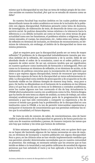 56
mismo que la discapacidad no sea hoy un tema de trabajo propio de las cien-
cias sociales en nuestra Facultad ¿Por qué no se estudia de manera como se
debe?
En nuestra Facultad hay muchos ámbitos en los cuales podrían estarse
desarrollando tareas de orden académico en torno de la inclusión de la pobla-
ción con alguna discapacidad. Podríamos pensarlo como tema de docencia,
de investigación, de elaboración de tesis, de desarrollo de áreas con y para el
servicio social. Se podrían desarrollar temas relativos a la tolerancia hacia la
diferencia y a su debida inclusión así como se hace con otros temas de gran
actualidad como son los fanatismos, el problema relativo a religiones, las op-
ciones sexuales, el cuerpo, las emociones, etc., todos estos son temas, objeto
de reflexión en términos de inclusión, en términos de reconocimiento, en tér-
minos de tolerancia, sin embargo, el ámbito de la discapacidad no tiene esa
misma presencia.
¿Qué se requiere para que la discapacidad pueda ser un tema de mayor
reflexión? El problema de la discapacidad indudablemente transita por mu-
chos ámbitos de la reflexión, del conocimiento y de la acción. Debe de ser
abordado desde el orden de lo económico, como en el orden político y por
supuesto de orden social. De ser así, entonces tendría que ser significativo
en nuestro quehacer como institución de formación e investigación. Pero así
como no lo tenemos en términos de reflexión, ni en términos de acción, ni de
elaboración de políticas concretas para la incorporación de la población que
tiene o que expresa alguna discapacidad, hemos de reconocer que tampoco
hemos sido capaces de hacer de la discapacidad un tema suficientemente vi-
sible. La discapacidad como ámbito de preocupación y de ocupación se ha ido
haciendo visible en los últimos tiempos de manera muy lenta, muy poco a
poco. De hecho va dibujándose en el horizonte de la academia en los últimos
años y el que hoy en día sea un tema se lo debemos a contados académicos,
entre los cuales algunos nos han convocado el día de hoy. Actualmente la
UNAM afortunadamente cuenta con académicos como la Dra. Patricia Brogna
que ha hecho de este tema su objeto de análisis, su tema de trabajo, así como
otros(as) académicos(as) que constituyen parte de la programación de este
seminario y que han sido convocados a compartir su experiencia a fin de
conocer el estado que guarda hoy la problemática de la discapacidad en una
institución como la UNAM, a la vez de permitir intercambiar experiencias y
enriquecer el horizonte de conocimientos que nos permitan enfrentar los re-
tos que la actualidad y el futuro deparan.
Se trata no solo de conocer, de saber, de concientizarnos, sino de hacer
visible la problemática de la discapacidad en general y de forma particular en
cada una de nuestras entidades y pensar, de manera conjunta las tareas que
aún hay que realizar y los retos que hemos de enfrentar.
Si bien estamos rezagados frente a la realidad, esto no quiere decir que
no se hayan ido haciendo algunas de las tareas necesarias en aras de mejo-
rar, en términos de incorporar a nuestra población con alguna discapacidad.
Poco a poco, en los últimos años se han venido implementando medidas que
nos permiten atender determinadas necesidades que en nuestra comunidad
se presentan. Sin embargo, es necesario señalar que los avances que se han
tenido se deben a la tenacidad y casi podría calificarse de necedad de algunas
personas que han señalado el vacío y se han aplicado a buscar la forma de
subsanarlo.
Acciones y obstáculos en materia de discapacidad en la FCPYS
 