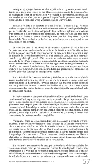 57
Aunque hay apoyos institucionales significativos hoy en día, es necesario
tomar en cuenta que recién en los últimos meses, no más de algunos años,
se ha logrado tener en la planeación y ejecución de programas, las medidas
necesarias requeridas para una plena integración de personas con alguna
discapacidad a todas las áreas y funciones de la Universidad.
Indudablemente han existido compañeros que a pesar de que todavía
no hay una política institucional suficientemente fuerte, han logrado desple-
gar su creatividad y entusiasmo logrando desarrollar e implementar medidas
que permiten a la comunidad irse acercando, de manera cada vez más clara
y eficiente en llevar a cabo acciones que nos permiten hoy afirmar que la
Facultad de Ciencias Políticas, ha hecho y está haciendo grandes y diversos
esfuerzos en ese sentido.
A nivel de toda la Universidad se realizan acciones en este sentido.
Seguramente estas acciones aún se califican de insuficientes. Sin afán de jus-
tificar, pero con interés de poder ponderar, es necesario tener en cuenta que
la mayoría de las edificaciones con las que cuenta la UNAM se han construi-
do a lo largo del siglo pasado. Entonces no se tenía una mirada de inclusión
como la de hoy. Poco a poco, en la medida de lo posible, se van introduciendo
modificaciones tanto de orden físico como legal, para poder garantizar la in-
clusión. Las nuevas instalaciones y las que se encuentran en planeación ya
incluyen, por definición, una serie de medidas que garantizan el pleno acceso
físico a personas con alguna discapacidad motriz.
En la Facultad de Ciencias Políticas y Sociales se han ido realizando al-
gunas modificaciones y adaptaciones así como algunas disposiciones que
apuntan hacia la integración. Hay que señalar que muchas de las acciones
hechas y acciones futuras no serían realizables si no se contara con apoyos
diversos entre los cuales destacan los de la administración central, local y de
la comunidad misma.
Para actuar en este campo es necesario considerar que hay distintos tipos
de discapacidad y que, en algunos casos, se pueden llegar a presentar dife-
rentes discapacidades en una misma persona. Asimismo, las discapacidades
presentan una amplia gama de situaciones que implican diferentes grados
de complejidad. Esto obliga a las instituciones y a sus comunidades a tomar
medidas que logren cumplir con un amplio espectro de situaciones, lo que
genera que no haya un único esquema de acción. Es por ello que afirmamos
que se trata de un tema de alta complejidad.
Trabajar el tema de discapacidad implica no solo de ir creando infraes-
tructura, de ir creando condiciones, sino también se trata de ir creando con-
ciencia en torno al cómo se debe de abordar el tema. En tanto sociedad, es
necesario pensar la discapacidad en términos de responsabilidad frente a la
comunidad. Hacernos cargo de que la comunidad a la que pertenecemos está
integrada por lo menos en un 5% con personas que tienen o que manifiestan
algún tipo de discapacidad. Entonces se trata no sólo de ir creando soluciones
sino también ir creando conciencia en la comunidad.
En resumen: no partimos de cero, partimos de condiciones sociales da-
das en un espacio físico ya construido el cual ha de ser adaptado, modificado,
intervenido a la vez que es necesario desplegar acciones dirigidas a educar,
sensibilizar y hacer consciente a la comunidad en general. Una tarea comple-
ja indudablemente y con muchas aristas que requieren de intervenciones de
Acciones y obstáculos en materia de discapacidad en la FCPYS
 