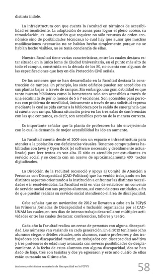 58
distinta índole.
La infraestructura con que cuenta la Facultad en términos de accesibi-
lidad es insuficiente. La adaptación de zonas para lograr el pleno acceso, su
remodelación, es una cuestión que requiere no sólo recursos de orden eco-
nómico sino de posibilidades técnicas,a lo cual hay que aunar que muchas
modificaciones necesarias no se habían hecho simplemente porque no se
habían hecho visibles, no se tenía conciencia de ellas.
Nuestra Facultad tiene varias características, entre las cuales destaca es-
tar situada en la única loma de Ciudad Universitaria, en el punto más alto de
todo el campus, construida en la década de los 80, no cuenta con algunas de
las especificaciones que hoy en día Protección Civil señala.
De las acciones que se han desarrollado en la Facultad destaca la cons-
trucción de rampas. En principio, los siete edificios pueden ser accedidos en
sus plantas bajas a través de rampas. Sin embargo, una gran debilidad es que
tanto nuestra biblioteca como la hemeroteca solo son accesibles a través de
una escalinata de por lo menos de 5 a 7 escalones. Son accesibles para perso-
nas con problema de movilidad, únicamente a través de una solicitud expresa
mediante la cual se pida entrar a la biblioteca por la salida de emergencia que
sí cuenta con rampa. Misma situación priva en las tres salas de conferencias
con las que contamos, es decir, son accesibles pero no de la manera correcta.
Es importante señalar que la planta de profesores ha ido envejeciendo
con lo cual la demanda de mejor accesibilidad ha ido en aumento.
La Facultad cuenta desde el 2009 con un espacio e infraestructura para
atender a la población con deficiencias visuales. Tenemos computadoras ha-
bilitadas con Jaws y Open Book (el software necesario y debidamente actua-
lizado) para leer textos en voz alta. El sitio es atendido por estudiantes en
servicio social y se cuenta con un acervo de aproximadamente 400 textos
digitalizados.
La Dirección de la Facultad reconoció y apoya al Comité de Atención a
Personas con Discapacidad (CAD-Políticas) que ha venido trabajando en los
distintos aspectos orientando a la institución a enfrentar las distintas necesi-
dades e ir resolviéndolas. La Facultad está en vías de establecer un convenio
de servicio social con sus propios alumnos, así como de otras entidades, a fin
de que puedan realizar su servicio social atendiendo el área de discapacidad.
Cabe señalar que en noviembre de 2012 se llevaron a cabo en la FCPyS
las Primeras Jornadas de Discapacidad e Inclusión organizadas por el CAD-
UNAM las cuales, en tres días de intenso trabajo desarrollaron múltiples acti-
vidades entre las cuales destacan: conferencias, talleres y teatro.
Cada año la Facultad realiza un censo de personas con alguna discapaci-
dad. Los números van variando en cada generación. En el 2012 teníamos ocho
alumnos ciegos o débiles visuales, seis alumnos, cuatro profesores y dos tra-
bajadores con discapacidad motriz, un trabajador con discapacidad auditiva
y tres profesores de edad muy avanzada con severas posibilidades de despla-
zamiento. A la fecha de estos alumnos con alguna discapacidad, dos se han
dado de baja, tres son tesistas y dos ya egresaron y este año cuatro de ellos
están cursando su último año.
Acciones y obstáculos en materia de discapacidad en la FCPYS
 