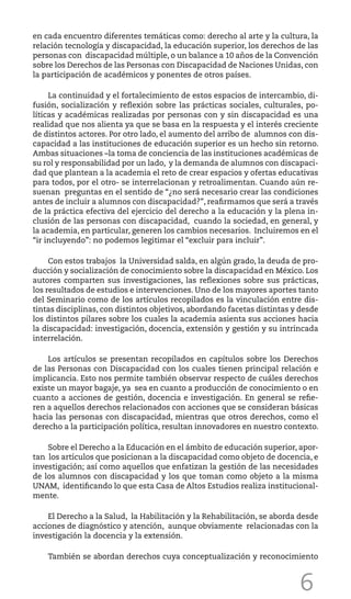 6
en cada encuentro diferentes temáticas como: derecho al arte y la cultura, la
relación tecnología y discapacidad, la educación superior, los derechos de las
personas con discapacidad múltiple, o un balance a 10 años de la Convención
sobre los Derechos de las Personas con Discapacidad de Naciones Unidas, con
la participación de académicos y ponentes de otros países.
La continuidad y el fortalecimiento de estos espacios de intercambio, di-
fusión, socialización y reflexión sobre las prácticas sociales, culturales, po-
líticas y académicas realizadas por personas con y sin discapacidad es una
realidad que nos alienta ya que se basa en la respuesta y el interés creciente
de distintos actores. Por otro lado, el aumento del arribo de alumnos con dis-
capacidad a las instituciones de educación superior es un hecho sin retorno.
Ambas situaciones –la toma de conciencia de las instituciones académicas de
su rol y responsabilidad por un lado, y la demanda de alumnos con discapaci-
dad que plantean a la academia el reto de crear espacios y ofertas educativas
para todos, por el otro- se interrelacionan y retroalimentan. Cuando aún re-
suenan preguntas en el sentido de “¿no será necesario crear las condiciones
antes de incluir a alumnos con discapacidad?”, reafirmamos que será a través
de la práctica efectiva del ejercicio del derecho a la educación y la plena in-
clusión de las personas con discapacidad, cuando la sociedad, en general, y
la academia, en particular, generen los cambios necesarios. Incluiremos en el
“ir incluyendo”: no podemos legitimar el “excluir para incluir”.
Con estos trabajos la Universidad salda, en algún grado, la deuda de pro-
ducción y socialización de conocimiento sobre la discapacidad en México. Los
autores comparten sus investigaciones, las reflexiones sobre sus prácticas,
los resultados de estudios e intervenciones. Uno de los mayores aportes tanto
del Seminario como de los artículos recopilados es la vinculación entre dis-
tintas disciplinas, con distintos objetivos, abordando facetas distintas y desde
los distintos pilares sobre los cuales la academia asienta sus acciones hacia
la discapacidad: investigación, docencia, extensión y gestión y su intrincada
interrelación.
Los artículos se presentan recopilados en capítulos sobre los Derechos
de las Personas con Discapacidad con los cuales tienen principal relación e
implicancia. Esto nos permite también observar respecto de cuáles derechos
existe un mayor bagaje, ya sea en cuanto a producción de conocimiento o en
cuanto a acciones de gestión, docencia e investigación. En general se refie-
ren a aquellos derechos relacionados con acciones que se consideran básicas
hacia las personas con discapacidad, mientras que otros derechos, como el
derecho a la participación política, resultan innovadores en nuestro contexto.
Sobre el Derecho a la Educación en el ámbito de educación superior, apor-
tan los artículos que posicionan a la discapacidad como objeto de docencia, e
investigación; así como aquellos que enfatizan la gestión de las necesidades
de los alumnos con discapacidad y los que toman como objeto a la misma
UNAM, identificando lo que esta Casa de Altos Estudios realiza institucional-
mente.
El Derecho a la Salud, la Habilitación y la Rehabilitación, se aborda desde
acciones de diagnóstico y atención, aunque obviamente relacionadas con la
investigación la docencia y la extensión.
También se abordan derechos cuya conceptualización y reconocimiento
 