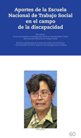 60
Elia Lázaro.
Aportes de la Escuela
Nacional de Trabajo Social
en el campo
de la discapacidad
Elia Lázaro.
Centro de Estudios e Investigación Social en Discapacidad y Salud
de la Escuela Nacional de Trabajo Social
Ponencia presentada en el Sexto Encuentro del Seminario
7 de Noviembre de 2014, Instituto de Investigaciones Jurídicas
 
