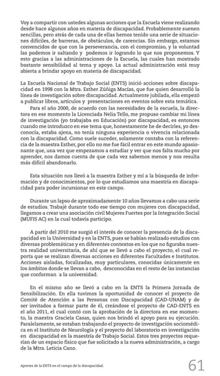 61
Voy a compartir con ustedes algunas acciones que la Escuela viene realizando
desde hace algunos años en materia de discapacidad. Probablemente suenen
sencillas, pero atrás de cada una de ellas hemos tenido una serie de situacio-
nes difíciles, de barreras, de obstáculos, de carencias. Sin embargo, estamos
convencidos de que con la perseverancia, con el compromiso, y la voluntad
las podemos ir saltando y podemos ir logrando lo que nos proponemos. Y
esto gracias a las administraciones de la Escuela, las cuales han mostrado
bastante sensibilidad al tema y apoyo. La actual administración está muy
abierta a brindar apoyo en materia de discapacidad.
La Escuela Nacional de Trabajo Social (ENTS) inició acciones sobre discapa-
cidad en 1998 con la Mtra. Esther Zúñiga Macías, que fue quien desarrolló la
línea de investigación sobre discapacidad. Actualmente jubilada, ella empezó
a publicar libros, artículos y presentaciones en eventos sobre esta temática.
Para el año 2000, de acuerdo con las necesidades de la escuela, la direc-
tora en ese momento la Licenciada Nelia Tello, me propuso cambiar mi línea
de investigación (yo trabajaba en Educación) por discapacidad, es entonces
cuando me introduzco en ese tema que, honestamente he de decirles, yo des-
conocía, estaba ajena, no tenía ninguna experiencia o vivencia relacionada
con la discapacidad. Como suele suceder, solamente contaba con la referen-
cia de la maestra Esther, por ello no me fue fácil entrar en este mundo apasio-
nante que, una vez que empezamos a estudiar y ver que nos falta mucho por
aprender, nos damos cuenta de que cada vez sabemos menos y nos resulta
más difícil abandonarlo.
Esta situación nos llevó a la maestra Esther y mí a la búsqueda de infor-
mación y de conocimientos, por lo que estudiamos una maestría en discapa-
cidad para poder incursionar en este campo.
Durante un lapso de aproximadamente 10 años llevamos a cabo una serie
de estudios. Trabajé durante todo ese tiempo con mujeres con discapacidad,
llegamos a crear una asociación civil Mujeres Fuertes por la Integración Social
(MUFIS AC) en la cual todavía participo.
A partir del 2010 me surgió el interés de conocer la presencia de la disca-
pacidad en la Universidad y en la ENTS, pues se habían realizado estudios con
diversas problemáticas y en diferentes contextos en los que no figuraba nues-
tra realidad universitaria, de ahí que se llevó a cabo el proyecto, el cual re-
porta que se realizan diversas acciones en diferentes Facultades e Institutos.
Acciones aisladas, focalizadas, muy particulares, conocidas únicamente en
los ámbitos donde se llevan a cabo, desconocidas en el resto de las instancias
que conforman a la universidad.
En el mismo año se llevó a cabo en la ENTS la Primera Jornada de
Sensibilización. En ella tuvimos la oportunidad de conocer el proyecto de
Comité de Atención a las Personas con Discapacidad (CAD-UNAM) y de
ser invitados a formar parte de él, creándose el proyecto de CAD-ENTS en
el año 2011, el cual contó con la aprobación de la directora en ese momen-
to, la maestra Graciela Casas, quien nos brindó el apoyo para su ejecución.
Paralelamente, se estaban trabajando el proyecto de investigación sociomédi-
ca en el Instituto de Neurología y el proyecto del laboratorio en investigación
en discapacidad en la maestría de Trabajo Social. Estos tres proyectos reque-
rían de un espacio físico que fue solicitado a la nueva administración, a cargo
de la Mtra. Leticia Cano.
Aportes de la ENTS en el campo de la discapacidad.
 