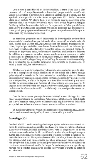 62
Con interés y sensibilidad en la discapacidad, la Mtra. Cano tuvo a bien
presentar al H. Consejo Técnico de la Escuela el proyecto de la creación del
Centro de Estudios e Investigación Social en Discapacidad y Salud, que fue
aprobado e inaugurado por el Dr. Narro en agosto del 2012. Dicho Centro se
ubica en el edificio “C” planta baja, y se comparte con los proyectos antes
mencionados. Sus responsables son la Mtra. María de los Ángeles Rodríguez
Casillas y la Dra. Berenice García Pérez. Es importante señalar que el Centro
está abierto para todas las instancias y todas las personas que quieran cola-
borar, participar y apoyar son bienvenidas, pues siempre hemos dicho que en
esta causa hay que sumar esfuerzos.
En términos generales, en el laboratorio de investigación sociomédica,
además de la coordinadora, participan la Mtra. Norma Cruz Maldonado y la
Mtra. Blanca Lilia Gaspar del Ángel, todas ellas son colegas trabajadoras so-
ciales; la principal actividad que desarrolla este laboratorio es la investiga-
ción cuyas temáticas abordan: determinantes sociales de la salud, comporta-
mientos en el proceso salud, enfermedad, atención, evaluación del impacto
de políticas y programas en salud, formación de recursos humanos en salud
y estrategias de intervención en salud, entre otras, así como también activi-
dades de formación, de gestión y vinculación y de eventos académicos dirigi-
dos a estudiantes que permitan ampliar el conocimiento de trabajo social en
salud y, sobre todo, las neurociencias.
El laboratorio de investigación y desarrollo de estrategias para la aten-
ción de la discapacidad estuvo coordinado en sus inicios por la Mtra. Zúñiga,
quien dejó el antecedente de hacer convenios de colaboración con diversas
universidades y organismos nacionales e internacionales de y para personas
con discapacidad, a efecto de lograr una movilidad estudiantil y un inter-
cambio de experiencias, que favorece el conocimiento de esta materia. En
España hizo acercamientos con algunas universidades, logró un convenio de
carácter nacional en colaboración con el Consejo Nacional para Personas con
Discapacidad.
Otra de las acciones que dejó la maestra fue el acervo bibliográfico para
hacer una plataforma de laboratorio. Actualmente el laboratorio está dirigido
por la Dra. Berenice Pérez, quien está retomando algunas de estas iniciativas
y en próximas fechas tendremos las acciones específicas a realizar.
En cuanto al Comité de Atención a Personas con Discapacidad (CADENTS)
realiza acciones en investigación, docencia, extensión y atención.
Investigación
Desde el año 2011 realiza un diagnóstico que aporta información sobre el nú-
mero de personas con discapacidad que hay en la escuela: cuántos alumnos,
cuántos profesores, cuántos administrativos. Para tal diagnóstico, se diseñó
un instrumento el cual se ha ido modificando y afinando, se ha aplicado ya a
cuatro generaciones, obteniendo datos importantes respecto a saber: el nú-
mero de alumnos con discapacidad reconocida por ellos, número de alumnos
con discapacidad y no es reconocida por ellos, así como el número de alum-
nos que por las dificultades que dicen presentar en sus labores cotidianas se
considera que están en situación de riesgo. Estos datos que nos arroja el diag-
nóstico nos permiten organizar la posible intervención durante su estancia
en la Escuela.
Aportes de la ENTS en el campo de la discapacidad.
 
