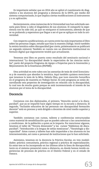 63
Es importante señalar que en 2014 año se aplicó el cuestionario de diag-
nóstico a los alumnos del programa a distancia de la ENTS, por medio del
sistema computarizado, lo que implica ciertas modificaciones al instrumento
y a su aplicación.
Recientemente, otras instancias de la Universidad nos han solicitado ase-
soría para llevar a cabo el diagnóstico de sus alumnos. El compartir la expe-
riencia nos ha sido útil, ya que se enriquece el instrumento, además de que
se va probando y esperamos que llegue a ser el que se aplique en toda la uni-
versidad.
Con respecto a publicaciones, se cuenta entre las más importantes el libro
sobre las personas ciegas, estudio que hizo la maestra Zúñiga. Inició también
la revista temática sobre discapacidad (por cierto, próximamente se publicará
un segundo número). También se cuenta con un directorio institucional en
formato digital que seguramente tendrá que actualizarse.
Tenemos otro libro en puerta como resultado del seminario nacional e
internacional “La discapacidad desde la expectativa de las ciencias socia-
les”, parte del proyecto Programa de Apoyo a Proyectos para la Innovación y
Mejoramiento de la Enseñanza (PAPIME).
Otra actividad en este rubro son las asesorías de tesis de nivel licenciatu-
ra y de maestría que abordan la temática. Aquí también quisiera mencionar
que tenemos la tesis de la Mtra. Fabiola Olea, que tuvo mención honorífica
en el programa de maestría en Trabajo Social. En este programa se están de-
sarrollando seis proyectos de investigación en relación con la discapacidad,
lo cual nos da mucho gusto porque se está incrementando el interés de los
alumnos por el tema de la discapacidad.
Docencia
Contamos con dos diplomados, el primero, “Atención social a la disca-
pacidad”, que ya se impartió hace algún tiempo en la escuela a distancia. El
segundo, “Inclusión educativa de las personas con discapacidad formación
docente” está en proceso y está dirigido a docentes de nivel medio superior y
superior.
También contamos con cursos, talleres y conferencias estructuradas
como material de sensibilización que se pueden adecuar a las características
y condiciones de la población a quien se le imparta. Por mencionar algunos,
tenemos el taller de “Tercera dimensión” y los cursos “Hablemos de disca-
pacidad”, “Introducción a la lengua de señas mexicanas”, “Tanatología y dis-
capacidad”. Estos cursos y talleres han sido impartidos a los alumnos en los
intersemestrales, así como a personal de instituciones que lo han solicitado.
Asimismo, tenemos en la docencia la Práctica Escolar, en tres modali-
dades: práctica comunitaria, práctica regional y práctica de especialización.
En estas tres se ha incorporado en los últimos años la línea de discapacidad,
tanto en el sistema presencial como a distancia, en donde hemos tenido ex-
periencias de procesos de práctica en el Distrito Federal y en el estado de
Oaxaca.
Aportes de la ENTS en el campo de la discapacidad.
 