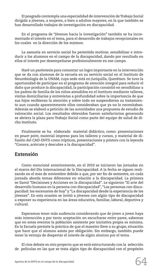 64
El posgrado contempla una especialidad de intervención deTrabajo Social
dirigida a jóvenes, a mujeres, o bien a adultos mayores, en la que también se
han desarrollado trabajos de investigación en discapacidad.
En el programa de “Jóvenes hacia la investigación” también se ha incre-
mentado el interés en el tema, para el desarrollo de trabajos recepcionales en
los cuales en la dirección de los mismos.
La asesoría en servicio social ha permitido motivar, sensibilizar e intro-
ducir a los alumnos en el campo de la discapacidad, dando por resultado en
ellos el interés por desempeñarse profesionalmente en ese campo.
Haré un paréntesis para comentar un logro importante en la intervención
que se da con alumnos de la escuela en su servicio social en el Instituto de
Neurobiología de la UNAM, cuya sede está en Juriquilla, Querétaro. Se tuvo la
oportunidad de participar en el programa de atención integral para reducir el
daño que produce la discapacidad, la participación consistió en sensibilizar a
los padres de familia de los niños atendidos en el Instituto mediante talleres,
visitas domiciliarias y entrevistas a profundidad sobre la importancia de que
sus hijos recibieran la atención y sobre todo no suspendieran su tratamien-
to aun cuando aparentemente ellos consideraban que ya no lo necesitaban.
Además se elaboró a petición de las autoridades una propuesta de estudio de
valoración social. Los resultados obtenidos fueron satisfactorios generando
se abriera la plaza para Trabajo Social como parte del equipo de salud de di-
cho Instituto.
Finalmente se ha elaborado material didáctico, como: presentaciones
en power point, material impreso para los talleres y cursos, y material de di-
fusión del CAD-ENTS como trípticos, presentaciones y pósters con la leyenda
“Conoce, acércate y descubre a la discapacidad”.
Extensión
Como mencioné anteriormente, en el 2010 se iniciaron las jornadas en
el marco del Día Internacional de la Discapacidad. A la fecha se siguen reali-
zando en el mes de noviembre debido a que, por ser fin de semestre, en cada
jornada aborda temas diferentes en relación a la discapacidad. La primera
se llamó “Decisiones y Acciones en la discapacidad”. Le siguieron “El arte del
desarrollo humano en la persona con discapacidad”, “Las personas con disca-
pacidad: los escenarios de hoy” y “La discapacidad desde la experiencia de los
jóvenes”. En esta ocasión se invitó a jóvenes con algún tipo de discapacidad
a exponer su experiencia en las áreas educativa, familiar, laboral, deportiva y
cultural.
Esperamos tener más audiencia considerando que de joven a joven haya
más interacción y por tanto aceptación en escucharse entre pares, sabemos
que en estos eventos la población asistente por iniciativa propia es mínima.
En la Escuela persiste la práctica de que el maestro lleve a su grupo, situación
que hace que el alumno asista por obligación. Sin embargo, también puede
tener la ventaja de despertar el interés de algún alumno por el tema.
El cine debate es otro proyecto que se está estructurando con la selección
de películas en las que se trata algún tipo de discapacidad con el propósito
Aportes de la ENTS en el campo de la discapacidad.
 