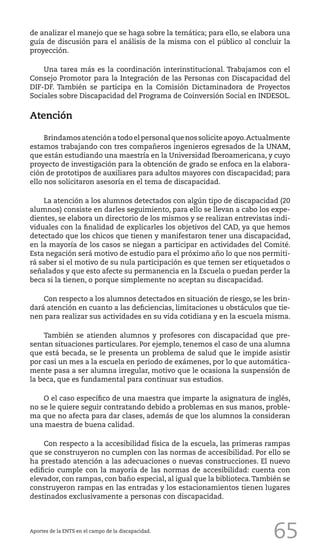 65
de analizar el manejo que se haga sobre la temática; para ello, se elabora una
guía de discusión para el análisis de la misma con el público al concluir la
proyección.
Una tarea más es la coordinación interinstitucional. Trabajamos con el
Consejo Promotor para la Integración de las Personas con Discapacidad del
DIF-DF. También se participa en la Comisión Dictaminadora de Proyectos
Sociales sobre Discapacidad del Programa de Coinversión Social en INDESOL.
Atención
Brindamosatenciónatodoelpersonalquenossoliciteapoyo.Actualmente
estamos trabajando con tres compañeros ingenieros egresados de la UNAM,
que están estudiando una maestría en la Universidad Iberoamericana, y cuyo
proyecto de investigación para la obtención de grado se enfoca en la elabora-
ción de prototipos de auxiliares para adultos mayores con discapacidad; para
ello nos solicitaron asesoría en el tema de discapacidad.
La atención a los alumnos detectados con algún tipo de discapacidad (20
alumnos) consiste en darles seguimiento, para ello se llevan a cabo los expe-
dientes, se elabora un directorio de los mismos y se realizan entrevistas indi-
viduales con la finalidad de explicarles los objetivos del CAD, ya que hemos
detectado que los chicos que tienen y manifestaron tener una discapacidad,
en la mayoría de los casos se niegan a participar en actividades del Comité.
Esta negación será motivo de estudio para el próximo año lo que nos permiti-
rá saber si el motivo de su nula participación es que temen ser etiquetados o
señalados y que esto afecte su permanencia en la Escuela o puedan perder la
beca si la tienen, o porque simplemente no aceptan su discapacidad.
Con respecto a los alumnos detectados en situación de riesgo, se les brin-
dará atención en cuanto a las deficiencias, limitaciones u obstáculos que tie-
nen para realizar sus actividades en su vida cotidiana y en la escuela misma.
También se atienden alumnos y profesores con discapacidad que pre-
sentan situaciones particulares. Por ejemplo, tenemos el caso de una alumna
que está becada, se le presenta un problema de salud que le impide asistir
por casi un mes a la escuela en periodo de exámenes, por lo que automática-
mente pasa a ser alumna irregular, motivo que le ocasiona la suspensión de
la beca, que es fundamental para continuar sus estudios.
O el caso específico de una maestra que imparte la asignatura de inglés,
no se le quiere seguir contratando debido a problemas en sus manos, proble-
ma que no afecta para dar clases, además de que los alumnos la consideran
una maestra de buena calidad.
Con respecto a la accesibilidad física de la escuela, las primeras rampas
que se construyeron no cumplen con las normas de accesibilidad. Por ello se
ha prestado atención a las adecuaciones o nuevas construcciones. El nuevo
edificio cumple con la mayoría de las normas de accesibilidad: cuenta con
elevador, con rampas, con baño especial, al igual que la biblioteca.También se
construyeron rampas en las entradas y los estacionamientos tienen lugares
destinados exclusivamente a personas con discapacidad.
Aportes de la ENTS en el campo de la discapacidad.
 