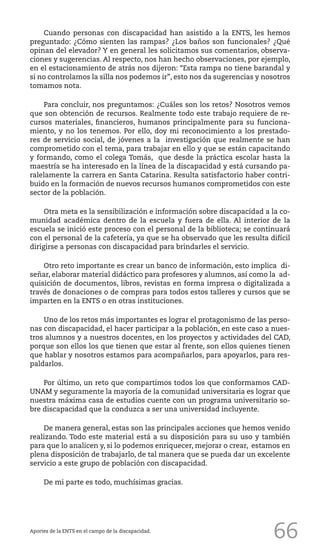 66
Cuando personas con discapacidad han asistido a la ENTS, les hemos
preguntado: ¿Cómo sienten las rampas? ¿Los baños son funcionales? ¿Qué
opinan del elevador? Y en general les solicitamos sus comentarios, observa-
ciones y sugerencias. Al respecto, nos han hecho observaciones, por ejemplo,
en el estacionamiento de atrás nos dijeron: “Esta rampa no tiene barandal y
si no controlamos la silla nos podemos ir”, esto nos da sugerencias y nosotros
tomamos nota.
Para concluir, nos preguntamos: ¿Cuáles son los retos? Nosotros vemos
que son obtención de recursos. Realmente todo este trabajo requiere de re-
cursos materiales, financieros, humanos principalmente para su funciona-
miento, y no los tenemos. Por ello, doy mi reconocimiento a los prestado-
res de servicio social, de jóvenes a la investigación que realmente se han
comprometido con el tema, para trabajar en ello y que se están capacitando
y formando, como el colega Tomás, que desde la práctica escolar hasta la
maestría se ha interesado en la línea de la discapacidad y está cursando pa-
ralelamente la carrera en Santa Catarina. Resulta satisfactorio haber contri-
buido en la formación de nuevos recursos humanos comprometidos con este
sector de la población.
Otra meta es la sensibilización e información sobre discapacidad a la co-
munidad académica dentro de la escuela y fuera de ella. Al interior de la
escuela se inició este proceso con el personal de la biblioteca; se continuará
con el personal de la cafetería, ya que se ha observado que les resulta difícil
dirigirse a personas con discapacidad para brindarles el servicio.
Otro reto importante es crear un banco de información, esto implica di-
señar, elaborar material didáctico para profesores y alumnos, así como la ad-
quisición de documentos, libros, revistas en forma impresa o digitalizada a
través de donaciones o de compras para todos estos talleres y cursos que se
imparten en la ENTS o en otras instituciones.
Uno de los retos más importantes es lograr el protagonismo de las perso-
nas con discapacidad, el hacer participar a la población, en este caso a nues-
tros alumnos y a nuestros docentes, en los proyectos y actividades del CAD,
porque son ellos los que tienen que estar al frente, son ellos quienes tienen
que hablar y nosotros estamos para acompañarlos, para apoyarlos, para res-
paldarlos.
Por último, un reto que compartimos todos los que conformamos CAD-
UNAM y seguramente la mayoría de la comunidad universitaria es lograr que
nuestra máxima casa de estudios cuente con un programa universitario so-
bre discapacidad que la conduzca a ser una universidad incluyente.
De manera general, estas son las principales acciones que hemos venido
realizando. Todo este material está a su disposición para su uso y también
para que lo analicen y, si lo podemos enriquecer, mejorar o crear, estamos en
plena disposición de trabajarlo, de tal manera que se pueda dar un excelente
servicio a este grupo de población con discapacidad.
De mi parte es todo, muchísimas gracias.
Aportes de la ENTS en el campo de la discapacidad.
 