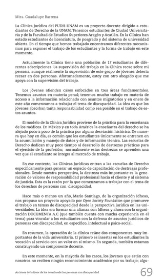 69
Mtra. Guadalupe Barrena
La Clínica Jurídica del PUDH-UNAM es un proyecto docente dirigido a estu-
diantes de Derecho de la UNAM. Tenemos estudiantes de Ciudad Universita-
ria y de la Facultad de Estudios Superiores Aragón y Acatlán. En la Clínica han
estado estudiantes de licenciatura, de posgrado y del sistema de universidad
abierta. En el tiempo que hemos trabajado encontramos diferentes mecanis-
mos para exponer el trabajo de los estudiantes y la forma de trabajo en este
momento.
Actualmente la Clínica tiene una población de 17 estudiantes de dife-
rentes adscripciones. La supervisión del trabajo en la Clínica recae sobre mi
persona, aunque realmente la supervisión de este grupo de jóvenes debería
recaer en dos personas. Afortunadamente, estoy con otro abogado que me
apoya con la supervisión del trabajo.
Los jóvenes atienden casos enfocados en tres áreas fundamentales.
Tenemos asuntos en materia penal; tenemos mucho trabajo en materia de
acceso a la información relacionado con asuntos migratorios y en enero de
este año comenzamos a trabajar el tema de discapacidad. La idea es que los
jóvenes absorban tanta responsabilidad como sea posible en el trabajo de es-
tos asuntos.
El modelo de la Clínica Jurídica proviene de la práctica para la enseñanza
de los médicos. En México y en toda América la enseñanza del derecho se ha
alejado poco a poco de la práctica por alguna desviación histórica. De mane-
ra que hoy en día, es común que los estudiantes únicamente se entrenen en
la acumulación y manejo de datos y de información técnica. Las escuelas de
Derecho dedican muy poco tiempo al desarrollo de destrezas prácticas para
el ejercicio de la profesión; normalmente estas destrezas se aprenden una
vez que el estudiante se integra al mercado de trabajo.
En ese contexto, las Clínicas Jurídicas entran a las escuelas de Derecho
específicamente para generar un espacio de capacitación de destrezas profe-
sionales. Desde nuestra perspectiva, la destreza más importante es la gene-
ración de valores de responsabilidad profesional hacia el cliente y al sistema
de justicia. Esta es la razón por la que comenzamos a trabajar con el tema de
los derechos de personas con discapacidad.
Hace más o menos un año, Mario Santiago, de la organización Idheas,
nos propuso un proyecto apoyado por Open Society Foundation que promueve
el trabajo en temas de discapacidad desde la perspectiva jurídica en las uni-
versidades. La idea era formar una alianza con Idheas y ahora con la organi-
zación DOCUMENTA A.C (que también cuenta con mucha experiencia en el
tema) para vincular a los estudiantes con la defensa de asuntos jurídicos de
personas con discapacidad, en específico, intelectual o psico-social.
En resumen, la operación de la clínica reúne dos componentes muy im-
portantes de la vida universitaria. El primero es insertar en los estudiantes la
vocación al servicio con un valor en sí mismo. En segunda, también estamos
construyendo un componente docente.
En este momento, en la mayoría de los casos, los jóvenes que están con
nosotros no reciben ningún reconocimiento académico por su trabajo; algu-
Acciones de la favor de los derechosde las personas con discapacidad.
 