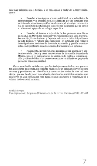 7
son más próximos en el tiempo, y se consolidan a partir de la Convención,
como:
	 •	 Derecho a los Apoyos y la Accesibilidad al medio físico, la
comunicación y la información, es abordado por los artículos que
enfatizan la atención específica de alumnos, el abordaje intersecto-
rial de la política institucional o las acciones puntuales que se llevan
a cabo con el apoyo de tecnología específica.
	 •	 Derecho al Acceso a la Justicia de las personas con disca-
pacidad, a su Movilidad Personal y Participación en la Vida Cultural,
Recreación, Esparcimiento y Deporte, así como a la Participación en
la Vida Política y Pública son expuestos en artículos que recogen
investigaciones, acciones de docencia, extensión y gestión de nece-
sidades de población con discapacidad universitaria o externa.
	 •	 Finalmente, investigaciones realizadas por alumnos y aca-
démicos de la UNAM y otras instituciones de Educación Superior de
México, ponen en evidencia las situaciones de múltiple discrimina-
ción y vulnerabilidad a las que se ven expuestas diferentes grupos de
personas con discapacidad.
Como conclusión señalamos, que los trabajos recopilados, nos presen-
tan un registro polifónico, un espectro multicolor, un escenario diverso sobre
avances y pendientes; se identifican y conectan los nodos de una red cre-
ciente que en, desde y con la academia, abordan los múltiples aspectos que
confluyen en una comunidad más dispuesta no solamente a respetar, si no a
valorar la diversidad humana.
Patricia Brogna
Investigadora del Programa Universitario de Derechos Humanos PUDH-UNAM
 