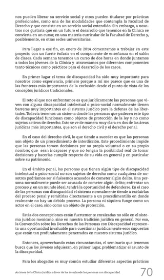 70
nos pueden liberar su servicio social y otros pueden titularse por prácticas
profesionales, como una de las modalidades que contempla la Facultad de
Derecho y que consiste en un servicio social extendido. Sin embargo, a noso-
tros nos gustaría que en un futuro el desarrollo que tenemos en la Clínica se
convierta en un curso; en una materia curricular de la Facultad de Derecho y,
posiblemente, en otras sedes universitarias.
Para llegar a ese fin, en enero de 2014 comenzamos a trabajar en este
proyecto con un fuerte énfasis en el componente de enseñanza en el salón
de clases. Cada semana tenemos un curso de dos horas en donde juntamos
a todos los jóvenes de la Clínica y atravesamos por diferentes componentes
tanto técnicos como prácticos para el desarrollo de los casos.
En primer lugar el tema de discapacidad ha sido muy importante para
nosotros como experiencia, primero porque a mí me parece que es una de
las fronteras más importantes de la exclusión desde el punto de vista de los
conceptos jurídicos tradicionales.
El reto al que nos enfrentamos es que jurídicamente las personas que vi-
ven con alguna discapacidad intelectual o psico-social normalmente tienen
barreras muy importantes en el sistema jurídico para la defensa de las liber-
tades.Todavía tenemos un sistema donde las personas que padecen este tipo
de discapacidad funcionan como objetos de protección de la ley y no como
sujetos activos de derecho. Esto se ve de manera muy clara en dos de las áreas
jurídicas más importantes, que son el derecho civil y el derecho penal.
En el caso del derecho civil, lo que tiende a suceder es que las personas
son objeto de un procedimiento de interdicción. Este procedimiento impide
que las personas tomen decisiones por su propia voluntad o en su propio
nombre; que sean incapaces y que no tengan la posibilidad real de tomar
decisiones y hacerlas cumplir respecto de su vida en general y en particular
sobre su patrimonio.
En el ámbito penal, las personas que tienen algún tipo de discapacidad
intelectual o psico-social no son sujetos de derecho como cualquiera de no-
sotros podríamos ser si fuésemos acusados de cometer algún delito. Una per-
sona normalmente puede ser acusada de cometer algún delito; enfrentar un
proceso y, en un mundo ideal, tendrá la oportunidad de defenderse. En el caso
de las personas con discapacidad el sistema normalmente tiende a excluirlas
del proceso penal y remitirlas directamente a un procedimentillo en donde
realmente no hay un debido proceso. La persona ni siquiera funge como un
actor en el caso, sino como un objeto de protección.
Estás dos concepciones están fuertemente enraizadas no sólo en el siste-
ma jurídico mexicano, sino en nuestra tradición jurídica en general. Por eso,
la Convención sobre los Derechos de las Personas con Discapacidad represen-
ta una oportunidad invaluable para cuestionar jurídicamente esos supuestos
que están tan profundamente penetrados en nuestro sistema jurídico.
Entonces, aprovechando estas circunstancias, el seminario que tenemos
busca que los jóvenes adquieran, en primer lugar, problematizar el asunto de
la discapacidad.
Para los abogados es muy común estudiar diferentes aspectos prácticos
Acciones de la Clínica Jurídica a favor de los derechosde las personas con discapacidad.
 
