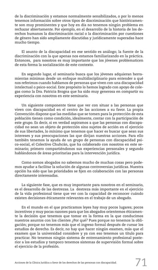71
de la discriminación y estamos normalmente sensibilizados, o por lo menos
tenemos información sobre otros tipos de discriminación que históricamen-
te son muy prominentes y que hoy en día no tenemos ningún problema en
rechazar abiertamente. Por ejemplo, en el desarrollo de la historia de los de-
rechos humanos la discriminación racial o la discriminación por cuestiones
de género han sido ampliamente discutidas y jurídicamente superadas hace
mucho tiempo.
El asunto de la discapacidad en ese sentido es análogo; la fuente de la
discriminación con la que apenas nos estamos familiarizando en la práctica.
Entonces, para nosotros es muy importante que los jóvenes problematicen
de esta forma la socialización de este contexto.
En segundo lugar, el seminario busca que los jóvenes adquieran herra-
mientas mínimas desde un enfoque multidisciplinario para entender a qué
nos referimos cuando hablamos de personas que viven con una discapacidad
intelectual o psico-social. Este propósito lo hemos logrado con apoyo de cole-
gas como la Dra. Patricia Brogna que ha sido muy generosa en compartir su
experiencia con nosotros en este seminario.
Un siguiente componente tiene que ver con situar a las personas que
viven con discapacidad en el centro de las acciones a su favor. La propia
Convención dispone que las medidas que se tomen para la protección de esta
población tienen como condición, idealmente, contar con la participación de
este grupo. Es decir, si en verdad aspiramos a que las personas con discapa-
cidad no sean un objeto de protección sino sujetos de acción en el ejercicio
de sus libertades, lo mínimo que tenemos que hacer es buscar que sean sus
intereses y sus preocupaciones las que dirijan nuestras acciones. Para ello
también tenemos la ayuda de un grupo de personas con discapacidad psi-
co-social, el Colectivo Chuhcán, que ha colaborado con nosotros en este se-
minario; primero compartiéndonos sus experiencias personales y segundo
hablándonos de áreas prioritarias para la intervención jurídica.
Como somos abogados no sabemos mucho de muchas cosas pero pode-
mos ayudar a facilitar la solución de algunas controversias jurídicas. Nuestra
opción ha sido que las prioridades se fijen en colaboración con las personas
directamente interesadas.
La siguiente fase, que es muy importante para nosotros en el seminario,
es el desarrollo de las destrezas. La destreza más importante en el ejercicio
de la vida profesional tiene que ver con la capacidad de reconocer cuándo
existen decisiones éticamente relevantes en el trabajo de un abogado.
En el mundo en el que practicamos leyes hay muy pocos lugares; pocos
incentivos y muy pocas razones para que los abogados orientemos éticamen-
te la decisión que tenemos que tomar en la forma en la que conducimos
nuestros asuntos con los clientes ¿Por qué? Pues porque no tenemos la obli-
gación; porque no tenemos más que el ingreso formal después de cursar los
estudios de derecho. Es decir, no hay que hacer ningún examen, más que el
examen que la universidad considere y ya con eso tenemos un título para
practicar. No tenemos ningún sistema de entrenamiento profesional poste-
rior a los estudios y tampoco tenemos sistemas de supervisión formal sobre
el ejercicio de la profesión.
Acciones de la Clínica Jurídica a favor de los derechos de las personas con discapacidad.
 