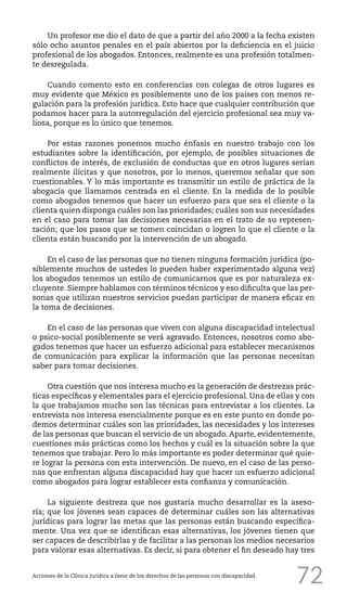 72
Un profesor me dio el dato de que a partir del año 2000 a la fecha existen
sólo ocho asuntos penales en el país abiertos por la deficiencia en el juicio
profesional de los abogados. Entonces, realmente es una profesión totalmen-
te desregulada.
Cuando comento esto en conferencias con colegas de otros lugares es
muy evidente que México es posiblemente uno de los países con menos re-
gulación para la profesión jurídica. Esto hace que cualquier contribución que
podamos hacer para la autorregulación del ejercicio profesional sea muy va-
liosa, porque es lo único que tenemos.
Por estas razones ponemos mucho énfasis en nuestro trabajo con los
estudiantes sobre la identificación, por ejemplo, de posibles situaciones de
conflictos de interés, de exclusión de conductas que en otros lugares serían
realmente ilícitas y que nosotros, por lo menos, queremos señalar que son
cuestionables. Y lo más importante es transmitir un estilo de práctica de la
abogacía que llamamos centrada en el cliente. En la medida de lo posible
como abogados tenemos que hacer un esfuerzo para que sea el cliente o la
clienta quien disponga cuáles son las prioridades; cuáles son sus necesidades
en el caso para tomar las decisiones necesarias en el trato de su represen-
tación; que los pasos que se tomen coincidan o logren lo que el cliente o la
clienta están buscando por la intervención de un abogado.
En el caso de las personas que no tienen ninguna formación jurídica (po-
siblemente muchos de ustedes lo pueden haber experimentado alguna vez)
los abogados tenemos un estilo de comunicarnos que es por naturaleza ex-
cluyente. Siempre hablamos con términos técnicos y eso dificulta que las per-
sonas que utilizan nuestros servicios puedan participar de manera eficaz en
la toma de decisiones.
En el caso de las personas que viven con alguna discapacidad intelectual
o psico-social posiblemente se verá agravado. Entonces, nosotros como abo-
gados tenemos que hacer un esfuerzo adicional para establecer mecanismos
de comunicación para explicar la información que las personas necesitan
saber para tomar decisiones.
Otra cuestión que nos interesa mucho es la generación de destrezas prác-
ticas específicas y elementales para el ejercicio profesional. Una de ellas y con
la que trabajamos mucho son las técnicas para entrevistar a los clientes. La
entrevista nos interesa esencialmente porque es en este punto en donde po-
demos determinar cuáles son las prioridades, las necesidades y los intereses
de las personas que buscan el servicio de un abogado. Aparte, evidentemente,
cuestiones más prácticas como los hechos y cuál es la situación sobre la que
tenemos que trabajar. Pero lo más importante es poder determinar qué quie-
re lograr la persona con esta intervención. De nuevo, en el caso de las perso-
nas que enfrentan alguna discapacidad hay que hacer un esfuerzo adicional
como abogados para lograr establecer esta confianza y comunicación.
La siguiente destreza que nos gustaría mucho desarrollar es la aseso-
ría; que los jóvenes sean capaces de determinar cuáles son las alternativas
jurídicas para lograr las metas que las personas están buscando específica-
mente. Una vez que se identifican esas alternativas, los jóvenes tienen que
ser capaces de describirlas y de facilitar a las personas los medios necesarios
para valorar esas alternativas. Es decir, si para obtener el fin deseado hay tres
Acciones de la Clínica Jurídica a favor de los derechos de las personas con discapacidad.
 