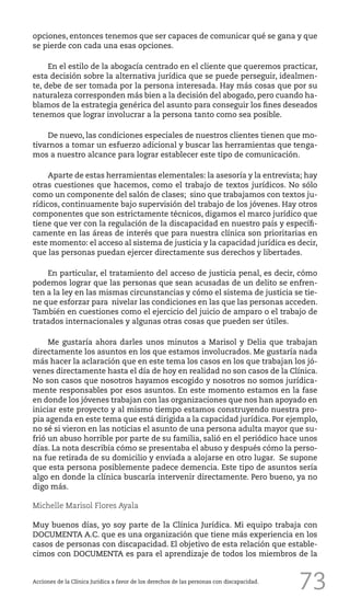 73
opciones, entonces tenemos que ser capaces de comunicar qué se gana y que
se pierde con cada una esas opciones.
En el estilo de la abogacía centrado en el cliente que queremos practicar,
esta decisión sobre la alternativa jurídica que se puede perseguir, idealmen-
te, debe de ser tomada por la persona interesada. Hay más cosas que por su
naturaleza corresponden más bien a la decisión del abogado, pero cuando ha-
blamos de la estrategia genérica del asunto para conseguir los fines deseados
tenemos que lograr involucrar a la persona tanto como sea posible.
De nuevo, las condiciones especiales de nuestros clientes tienen que mo-
tivarnos a tomar un esfuerzo adicional y buscar las herramientas que tenga-
mos a nuestro alcance para lograr establecer este tipo de comunicación.
Aparte de estas herramientas elementales: la asesoría y la entrevista; hay
otras cuestiones que hacemos, como el trabajo de textos jurídicos. No sólo
como un componente del salón de clases; sino que trabajamos con textos ju-
rídicos, continuamente bajo supervisión del trabajo de los jóvenes. Hay otros
componentes que son estrictamente técnicos, digamos el marco jurídico que
tiene que ver con la regulación de la discapacidad en nuestro país y específi-
camente en las áreas de interés que para nuestra clínica son prioritarias en
este momento: el acceso al sistema de justicia y la capacidad jurídica es decir,
que las personas puedan ejercer directamente sus derechos y libertades.
En particular, el tratamiento del acceso de justicia penal, es decir, cómo
podemos lograr que las personas que sean acusadas de un delito se enfren-
ten a la ley en las mismas circunstancias y cómo el sistema de justicia se tie-
ne que esforzar para nivelar las condiciones en las que las personas acceden.
También en cuestiones como el ejercicio del juicio de amparo o el trabajo de
tratados internacionales y algunas otras cosas que pueden ser útiles.
Me gustaría ahora darles unos minutos a Marisol y Delia que trabajan
directamente los asuntos en los que estamos involucrados. Me gustaría nada
más hacer la aclaración que en este tema los casos en los que trabajan los jó-
venes directamente hasta el día de hoy en realidad no son casos de la Clínica.
No son casos que nosotros hayamos escogido y nosotros no somos jurídica-
mente responsables por esos asuntos. En este momento estamos en la fase
en donde los jóvenes trabajan con las organizaciones que nos han apoyado en
iniciar este proyecto y al mismo tiempo estamos construyendo nuestra pro-
pia agenda en este tema que está dirigida a la capacidad jurídica. Por ejemplo,
no sé si vieron en las noticias el asunto de una persona adulta mayor que su-
frió un abuso horrible por parte de su familia, salió en el periódico hace unos
días. La nota describía cómo se presentaba el abuso y después cómo la perso-
na fue retirada de su domicilio y enviada a alojarse en otro lugar. Se supone
que esta persona posiblemente padece demencia. Este tipo de asuntos sería
algo en donde la clínica buscaría intervenir directamente. Pero bueno, ya no
digo más.
Michelle Marisol Flores Ayala
Muy buenos días, yo soy parte de la Clínica Jurídica. Mi equipo trabaja con
DOCUMENTA A.C. que es una organización que tiene más experiencia en los
casos de personas con discapacidad. El objetivo de esta relación que estable-
cimos con DOCUMENTA es para el aprendizaje de todos los miembros de la
Acciones de la Clínica Jurídica a favor de los derechos de las personas con discapacidad.
 