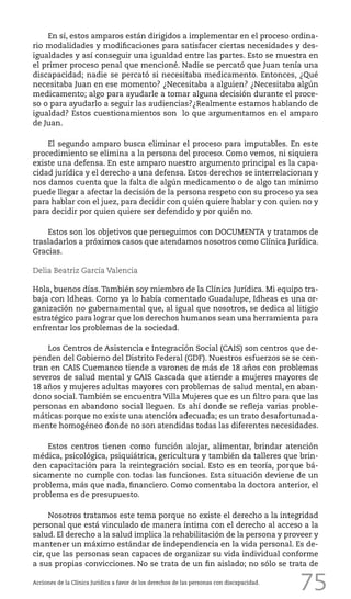 75
En sí, estos amparos están dirigidos a implementar en el proceso ordina-
rio modalidades y modificaciones para satisfacer ciertas necesidades y des-
igualdades y así conseguir una igualdad entre las partes. Esto se muestra en
el primer proceso penal que mencioné. Nadie se percató que Juan tenía una
discapacidad; nadie se percató si necesitaba medicamento. Entonces, ¿Qué
necesitaba Juan en ese momento? ¿Necesitaba a alguien? ¿Necesitaba algún
medicamento; algo para ayudarle a tomar alguna decisión durante el proce-
so o para ayudarlo a seguir las audiencias?¿Realmente estamos hablando de
igualdad? Estos cuestionamientos son lo que argumentamos en el amparo
de Juan.
El segundo amparo busca eliminar el proceso para imputables. En este
procedimiento se elimina a la persona del proceso. Como vemos, ni siquiera
existe una defensa. En este amparo nuestro argumento principal es la capa-
cidad jurídica y el derecho a una defensa. Estos derechos se interrelacionan y
nos damos cuenta que la falta de algún medicamento o de algo tan mínimo
puede llegar a afectar la decisión de la persona respeto con su proceso ya sea
para hablar con el juez, para decidir con quién quiere hablar y con quien no y
para decidir por quien quiere ser defendido y por quién no.
Estos son los objetivos que perseguimos con DOCUMENTA y tratamos de
trasladarlos a próximos casos que atendamos nosotros como Clínica Jurídica.
Gracias.
Delia Beatriz García Valencia
Hola, buenos días.También soy miembro de la Clínica Jurídica. Mi equipo tra-
baja con Idheas. Como ya lo había comentado Guadalupe, Idheas es una or-
ganización no gubernamental que, al igual que nosotros, se dedica al litigio
estratégico para lograr que los derechos humanos sean una herramienta para
enfrentar los problemas de la sociedad.
Los Centros de Asistencia e Integración Social (CAIS) son centros que de-
penden del Gobierno del Distrito Federal (GDF). Nuestros esfuerzos se se cen-
tran en CAIS Cuemanco tiende a varones de más de 18 años con problemas
severos de salud mental y CAIS Cascada que atiende a mujeres mayores de
18 años y mujeres adultas mayores con problemas de salud mental, en aban-
dono social. También se encuentra Villa Mujeres que es un filtro para que las
personas en abandono social lleguen. Es ahí donde se refleja varias proble-
máticas porque no existe una atención adecuada; es un trato desafortunada-
mente homogéneo donde no son atendidas todas las diferentes necesidades.
Estos centros tienen como función alojar, alimentar, brindar atención
médica, psicológica, psiquiátrica, gericultura y también da talleres que brin-
den capacitación para la reintegración social. Esto es en teoría, porque bá-
sicamente no cumple con todas las funciones. Esta situación deviene de un
problema, más que nada, financiero. Como comentaba la doctora anterior, el
problema es de presupuesto.
Nosotros tratamos este tema porque no existe el derecho a la integridad
personal que está vinculado de manera íntima con el derecho al acceso a la
salud. El derecho a la salud implica la rehabilitación de la persona y proveer y
mantener un máximo estándar de independencia en la vida personal. Es de-
cir, que las personas sean capaces de organizar su vida individual conforme
a sus propias convicciones. No se trata de un fin aislado; no sólo se trata de
Acciones de la Clínica Jurídica a favor de los derechos de las personas con discapacidad.
 