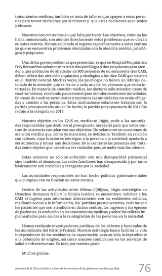 76
tratamientos médicos, también se trata de talleres que apoyen a estas perso-
nas para tomar decisiones por sí mismas y que estas decisiones sean reales
y eficaces.
Nosotros nos centramos en qué falta por hacer. Los objetivos, como ya los
había mencionado, son atender directamente estos problemas que se ubican
en estos centros. Hemos solicitado el ingreso específicamente a estos centros
ya que se encuentran problemas vinculados con la atención médica, psicoló-
gica y psiquiatra.
Unodelosgravesproblemasquepresentan,esqueenHospitalPsiquiatrico
Fray Bernardino solamente existen dos psicólogos y dos psiquiatras para aten-
der a una población de alrededor de 900 personas de no solamente tres CAIS,
deben deben dar atención siquiatrica y sicologica a los diez CAIS que existen
en el Distrito Federal. Muchas veces, los psicólogos no tienen un informe de-
tallado de la atención que se les da a cada una de las personas que están in-
ternadas. En materia de atención médica, los doctores sólo atienden casos de
cuadros básicos, recetando paracetamol para atender cuestiones inmediatas.
En casos de cuadros secundarios y terciarios las autoridades no están obliga-
das a atender a las personas. Estas instituciones solamente trabajan con la
partida presupuestaria anual. De hecho, la partida presupuestaria de 2014 fue
redujo a la otrogada en 2013.
Nuestro objetivo en los CAIS es, mediante litigio, pedir a las autorida-
des responsables que destinen el presupuesto necesario para que estos cen-
tros de asistencia cumplan con sus objetivos. No solamente en cuestiones de
atención médica que, como ya mencioné, es deficiente. También en relación
con talleres, cuya función es reintegrar a la persona a la sociedad; ayudarla a
ser autónoma y tomar sus decisiones. De lo contrario las personas son trata-
das como objetos que necesitan ser cuidados porque nadie más los atiende.
Estas personas no sólo se enfrentan con una discapacidad psicosocial
sino también al abandono. Las redes familiares han desaparecido y por tanto
básicamente son invisibles y rezagadas por la sociedad.
Las autoridades responsables no han hecho políticas gubernamentales
que cumplan con su función en estos centros.
Dentro de las actividades entre Idheas (I(dh)eas, litigio estratégico en
Derechos Humanos A.C.) y la Clínica Jurídica se encuentran: solicitar a los
CAIS el ingreso para interactuar directamente con los residentes; solicitar,
mediante acceso a la información, las partidas presupuestarias, cuántos son
los pacientes que son atendidos en dichos centros, los ingresos y los egresos
de pacientes, la evolución en los tratamientos médicos y sobre los talleres im-
plementados para ayudar a la reintegración de las personas en la sociedad.
Hemos realizado investigaciones jurídicas de los deberes y facultades de
las autoridades del Distrito Federal. Nuestra estrategia busca facilitar la vida
independiente de los residentes, la capacitación para su vida independiente
y la obtención de empleo, así como mejores condiciones en los servicios de
salud e infraestructura. Es todo por nuestra parte.
Muchas gracias.
Acciones de la Clínica Jurídica a favor de los derechos de las personas con discapacidad.
 