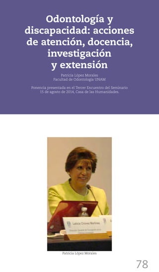 78
Odontología y
discapacidad: acciones
de atención, docencia,
investigación
y extensión
Patricia López Morales
Facultad de Odontología UNAM
Ponencia presentada en el Tercer Encuentro del Seminario
15 de agosto de 2014, Casa de las Humanidades.
Patricia López Morales
 