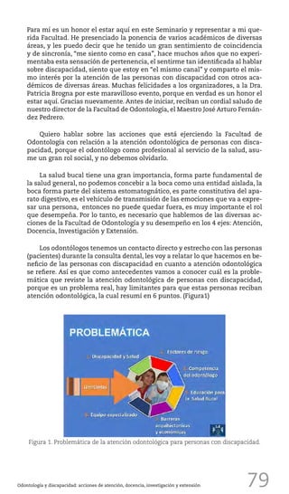 79
Para mí es un honor el estar aquí en este Seminario y representar a mi que-
rida Facultad. He presenciado la ponencia de varios académicos de diversas
áreas, y les puedo decir que he tenido un gran sentimiento de coincidencia
y de sincronía, “me siento como en casa”, hace muchos años que no experi-
mentaba esta sensación de pertenencia, el sentirme tan identificada al hablar
sobre discapacidad, siento que estoy en “el mismo canal” y comparto el mis-
mo interés por la atención de las personas con discapacidad con otros aca-
démicos de diversas áreas. Muchas felicidades a los organizadores, a la Dra.
Patricia Brogna por este maravilloso evento, porque en verdad es un honor el
estar aquí. Gracias nuevamente. Antes de iniciar, reciban un cordial saludo de
nuestro director de la Facultad de Odontología, el Maestro José Arturo Fernán-
dez Pedrero.
Quiero hablar sobre las acciones que está ejerciendo la Facultad de
Odontología con relación a la atención odontológica de personas con disca-
pacidad, porque el odontólogo como profesional al servicio de la salud, asu-
me un gran rol social, y no debemos olvidarlo.
La salud bucal tiene una gran importancia, forma parte fundamental de
la salud general, no podemos concebir a la boca como una entidad aislada, la
boca forma parte del sistema estomatognático, es parte constitutiva del apa-
rato digestivo, es el vehículo de transmisión de las emociones que va a expre-
sar una persona, entonces no puede quedar fuera, es muy importante el rol
que desempeña. Por lo tanto, es necesario que hablemos de las diversas ac-
ciones de la Facultad de Odontología y su desempeño en los 4 ejes: Atención,
Docencia, Investigación y Extensión.
Los odontólogos tenemos un contacto directo y estrecho con las personas
(pacientes) durante la consulta dental, les voy a relatar lo que hacemos en be-
neficio de las personas con discapacidad en cuanto a atención odontológica
se refiere. Así es que como antecedentes vamos a conocer cuál es la proble-
mática que reviste la atención odontológica de personas con discapacidad,
porque es un problema real, hay limitantes para que estas personas reciban
atención odontológica, la cual resumí en 6 puntos. (Figura1)
Odontología y discapacidad: acciones de atención, docencia, investigación y extensión
Figura 1. Problemática de la atención odontológica para personas con discapacidad.
 