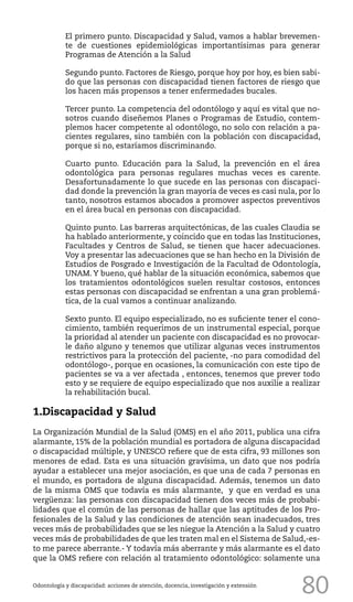 80
El primero punto. Discapacidad y Salud, vamos a hablar brevemen-
te de cuestiones epidemiológicas importantísimas para generar
Programas de Atención a la Salud
Segundo punto. Factores de Riesgo, porque hoy por hoy, es bien sabi-
do que las personas con discapacidad tienen factores de riesgo que
los hacen más propensos a tener enfermedades bucales.
Tercer punto. La competencia del odontólogo y aquí es vital que no-
sotros cuando diseñemos Planes o Programas de Estudio, contem-
plemos hacer competente al odontólogo, no solo con relación a pa-
cientes regulares, sino también con la población con discapacidad,
porque si no, estaríamos discriminando.
Cuarto punto. Educación para la Salud, la prevención en el área
odontológica para personas regulares muchas veces es carente.
Desafortunadamente lo que sucede en las personas con discapaci-
dad donde la prevención la gran mayoría de veces es casi nula, por lo
tanto, nosotros estamos abocados a promover aspectos preventivos
en el área bucal en personas con discapacidad.
Quinto punto. Las barreras arquitectónicas, de las cuales Claudia se
ha hablado anteriormente, y coincido que en todas las Instituciones,
Facultades y Centros de Salud, se tienen que hacer adecuaciones.
Voy a presentar las adecuaciones que se han hecho en la División de
Estudios de Posgrado e Investigación de la Facultad de Odontología,
UNAM. Y bueno, qué hablar de la situación económica, sabemos que
los tratamientos odontológicos suelen resultar costosos, entonces
estas personas con discapacidad se enfrentan a una gran problemá-
tica, de la cual vamos a continuar analizando.
Sexto punto. El equipo especializado, no es suficiente tener el cono-
cimiento, también requerimos de un instrumental especial, porque
la prioridad al atender un paciente con discapacidad es no provocar-
le daño alguno y tenemos que utilizar algunas veces instrumentos
restrictivos para la protección del paciente, -no para comodidad del
odontólogo-, porque en ocasiones, la comunicación con este tipo de
pacientes se va a ver afectada , entonces, tenemos que prever todo
esto y se requiere de equipo especializado que nos auxilie a realizar
la rehabilitación bucal.
1.Discapacidad y Salud
La Organización Mundial de la Salud (OMS) en el año 2011, publica una cifra
alarmante, 15% de la población mundial es portadora de alguna discapacidad
o discapacidad múltiple, y UNESCO refiere que de esta cifra, 93 millones son
menores de edad. Esta es una situación gravísima, un dato que nos podría
ayudar a establecer una mejor asociación, es que una de cada 7 personas en
el mundo, es portadora de alguna discapacidad. Además, tenemos un dato
de la misma OMS que todavía es más alarmante, y que en verdad es una
vergüenza: las personas con discapacidad tienen dos veces más de probabi-
lidades que el común de las personas de hallar que las aptitudes de los Pro-
fesionales de la Salud y las condiciones de atención sean inadecuados, tres
veces más de probabilidades que se les niegue la Atención a la Salud y cuatro
veces más de probabilidades de que les traten mal en el Sistema de Salud,-es-
to me parece aberrante.- Y todavía más aberrante y más alarmante es el dato
que la OMS refiere con relación al tratamiento odontológico: solamente una
Odontología y discapacidad: acciones de atención, docencia, investigación y extensión
 