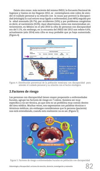 82
Existe otro censo más reciente del mismo INEGI, la Encuesta Nacional de
Ingresos y Gastos en los Hogares 2012, se contemplaron este rubro de aten-
der el cuidado personal y su relación con la causa que provocó la discapaci-
dad (etiología) la cual estuvo muy ligada a enfermedad, (casi 48%) seguido por
la edad avanzada (26.7%), por accidentes (10%) y por problemas congénitos
es decir, al nacimiento (9.6%). Aquí observamos, como nos mencionaban an-
teriormente, en México en el año 2010 la cifra de personas con discapacidad
era del 5.1%, sin embargo, en la encuesta del INEGI del 2012 nos refiere 6.6%,
actualmente (año 2014) esta cifra es muy probable que ya haya aumentado.
(Figura 4)
Odontología y discapacidad: acciones de atención, docencia, investigación y extensión
Figura 5. Factores de riesgo a enfermedades bucales en población con discapacidad
Figura 4. Distribución porcentual de la población mexicana con discapacidad para
atender el cuidado personal y su relación con el factor etiológico.
2.Factores de riesgo
Las personas con discapacidad tienen mayor propensión a enfermedades
bucales, agrupe los factores de riesgo en 7 rubros. Quisiera ser muy
específica y no ser técnica, ya que esto es un problema muy común dentro
del área médica. Muchas veces, nos expresamos con palabras técnicas o
términos médicos, sin embargos consideramos que la persona (paciente)
nos está entendiendo, cuando esto realmente no es así. (Figura 5)
 