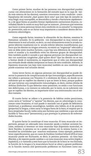 83
Como primer factor, muchas de las personas con discapacidad pueden
cursar con alteraciones en la formación del esmalte (que es la capa de teji-
do más externa de los dientes), nosotros conocemos a esta condición como:
hipoplasias del esmalte ¿Qué quiere decir esto? que este tipo de esmalte es
muy frágil, muy susceptible, se descalcifica y tiende a fracturarse rápidamen-
te, y de igual forma se pueden formar rápidamente cavitaciones (huecos, ca-
vidades) dónde la caries es muy fácil que se instaure. ¿Entonces qué tenemos
que hacer si estas personas tienen ésta condición en su esmalte? la respuesta
es: prevención, este es un factor muy importante a considerar dentro del tra-
tamiento odontológico.
Como segundo factor, tenemos la alineación de los dientes, nosotros le
llamamos: oclusión. En la población con discapacidad es muy común que
observemos la mal oclusión, es decir, un mal alineamiento entre la arcada su-
perior (dientes maxilares) con la arcada inferior (dientes mandibulares), que
hace que los dientes no tengan armonía, no exista un “engranaje” adecuado y
esto se debe entre muchos factores, a que hay una diferencia de crecimiento
entre el maxilar y la mandíbula entre los diversos grupos de discapacidad.
Esto también puede ir aunado a que algunas personas con discapacidad cur-
sen con ausencias congénitas ¿Qué quiere decir? Que los dientes no se van
a formar desde el nacimiento, es importante que el niño con discapacidad
sea revisado desde edades tempranas en busca de esta condición. Además, la
hipotonía muscular (un bajo tono muscular) también es una condición que
puede ocasionar mal oclusión dental.
Como tercer factor, en algunas personas con discapacidad se puede ob-
servar la presencia de complicaciones de tipo inmunológico, específicamente
me refiero a personas con Trisomía 21 o síndrome de Down, en donde no es
suficiente que se cepillen los dientes y que se laven la boca, porque pudiera
ser que tuvieran una complicación inmunológica, es decir, ciertas células de
defensa (linfocitos T) que deberían estar presentes, no están o sus funciones
son defectuosas, o su número es reducido, por lo tanto, no es suficiente con
que se cepillen los dientes, es importante tener una interconsulta con el mé-
dico tratante.
El cuarto factor se refiere a la presencia de hábitos orales perniciosos,
como sería el “rechinar” o “apretar” los dientes, que en odontología lo cono-
cemos como bruxismo, el cual puede ir asociado con el grado de deficiencia
intelectual, y problemas neurológicos, también otro hábito, es el de protruir
(proyectar) la lengua, o bien sacar la lengua fuera de la boca, el respirar por la
boca (respirador bucal), todos estos son factores que conllevan a que sea más
factible la “boca seca” (xerostomía) y que provoque la presencia de enferme-
dades bucales.
El quinto factor lo constituye el tono muscular. El tono muscular es im-
portante, porque un adecuado tono muscular ayuda a realizar acciones bu-
cales, entonces si tenemos un tono muscular bajo (hipotonía muscular), es
decir flacidez, la persona no va a poder realizar con la misma fuerza o in-
tensidad las actividades que nosotros realizamos. Como ejemplo, podemos
tener específicamente, que en casos de Parálisis Cerebral Infantil (PCI) el tono
muscular puede ser fluctuante, es decir, la persona presenta un tono bajo
(flácido), y de repente puede cambiar a un tono muscular muy activo (rígido o
espástico), o ir variando y esto hace que la función de la boca se vea limitada,
la función de la lengua y la musculatura bucal se altere y genere problemas
en la función motora oral (provocando problemas en funciones como suc-
Odontología y discapacidad: acciones de atención, docencia, investigación y extensión
 