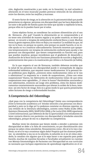 84
ción, deglución masticación y por ende, en la fonación). La mal oclusión y
alteración en el tono muscular pueden provocar retención de los alimentos
entre los dientes, entre las mejillas y mucosas.
El sexto factor de riesgo, es la alteración en la psicomotricidad que puede
presentarse en algunas personas con discapacidad, que las hace depender de
un tutor o del padre de familia quien les tiene que ayudar a cepillarse la boca,
porque ellos no lo pueden hacer por sí solos.
Como séptimo factor, se consideran las acciones alimenticias y/o el uso
de fármacos. ¿Por qué? Cuando la alimentación se ve comprometida y al
no tener esta actividad de manera regular y no poder masticar, se tiene que
pensar en recurrir a terapias de estimulación orofacial (boca y cara). Muchas
veces la gente expresa:¡Este chico es flojo y no mastica! La realidad es que, tal
vez no lo hace, no porque no quiere, sino porque no puede hacerlo, si no re-
cibe ayuda no va a masticar adecuadamente. Entonces tenemos que apoyar-
nos tempranamente con terapias de estimulación orofacial para ayudar a las
personas con discapacidad que tienen comprometida su función oral, para
que puedan masticar, porque recordemos que el gradiente de desarrollo y
maduración de la boca inicia con funciones primarias de succión y deglución,
posteriormente dan paso a la masticación por último a la fonación (al habla).
En lo que respecta al uso de fármacos, también debemos recordar que
la salud de las personas con discapacidad puede ir acompañada de alguna
enfermedad sistémica, que requiere tomar medicamentos. Si la persona tie-
ne problemas para deglutir, ¿entonces estos medicamentos cómo se le van
a administrar? La respuesta es a través de suspensiones, ¿Cómo son estas
suspensiones? Bueno, los fabricantes de medicamentos tratan de que estas
suspensiones sean agradables. ¿Y cómo lo hacen? Haciéndolas azucaradas y
con saborizantes, entonces así surge otro problema, cómo les damos medi-
camentos constantemente azucarados que alteran la acidez de la boca, tene-
mos así otro factor de riesgo. Esto es a groso modo lo que quería presentarles
sobre factores de riesgo a enfermedades bucales.
3.Competencia del Odontólogo
¿Qué pasa con la competencia del Odontólogo? Existe una correspondencia
entre la formación académica y el brindar atención a las personas con disca-
pacidad y ¡esto no lo digo yo! Lo podemos constatar en diversos reportes: en
una revisión de la literatura odontológica, autores como Nubia (Cuba 2001),
Quintero (Venezuela 2005),Wolff (USA 2004), y De Lucía (USA 2009) reportaron
a nivel internacional, que debemos de dar la oportunidad a los estudiantes de
tener contacto directo con pacientes con discapacidad y brindarles atención
odontológica, porque de eso va a depender su competencia.
Muchas veces los alumnos que tienen miedo a atender a personas con
discapacidad se debe a la falta de conocimiento, no por discriminación sino
porque no saben cómo atenderlos. Pensamientos como: ¡No sé si lo voy a las-
timar, no sé si le voy a ocasionar algún daño! Propicia que los alumnos prefie-
ran no atenderlos y esa no es la solución, la solución es si no sé cómo aten-
derlo, lo canalizo con alguien que sí lo sepa hacer o me capacito para poder
hacerlo, muchas de nuestras Escuelas o Facultades actualmente no cuentan
con Manejo Estomatológico de Pacientes con Discapacidad en sus currículas
es necesario que incluyan experiencias de aprendizaje significativo en el or-
Odontología y discapacidad: acciones de atención, docencia, investigación y extensión
 