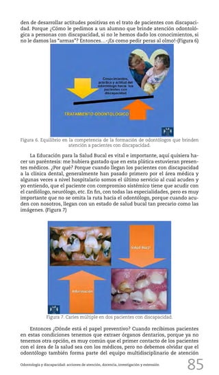 85Odontología y discapacidad: acciones de atención, docencia, investigación y extensión
den de desarrollar actitudes positivas en el trato de pacientes con discapaci-
dad. Porque ¿Cómo le pedimos a un alumno que brinde atención odontoló-
gica a personas con discapacidad, si no le hemos dado los conocimientos, si
no le damos las “armas”? Entonces…-¡Es como pedir peras al olmo!-(Figura 6)
Figura 7. Caries múltiple en dos pacientes con discapacidad.
La Educación para la Salud Bucal es vital e importante, aquí quisiera ha-
cer un paréntesis: me hubiera gustado que en esta plática estuvieran presen-
tes médicos. ¿Por qué? Porque cuando llegan los pacientes con discapacidad
a la clínica dental, generalmente han pasado primero por el área médica y
algunas veces a nivel hospitalario somos el último servicio al cual acuden y
yo entiendo, que el paciente con compromiso sistémico tiene que acudir con
el cardiólogo, neurólogo, etc. En fin, con todas las especialidades, pero es muy
importante que no se omita la ruta hacia el odontólogo, porque cuando acu-
den con nosotros, llegan con un estado de salud bucal tan precario como las
imágenes. (Figura 7)
Figura 6. Equilibrio en la competencia de la formación de odontólogos que brinden
atención a pacientes con discapacidad.
Entonces ¿Dónde está el papel preventivo? Cuando recibimos pacientes
en estas condiciones tenemos que extraer órganos dentarios, porque ya no
tenemos otra opción, es muy común que el primer contacto de los pacientes
con el área de la salud sea con los médicos, pero no debemos olvidar que el
odontólogo también forma parte del equipo multidisciplinario de atención
 