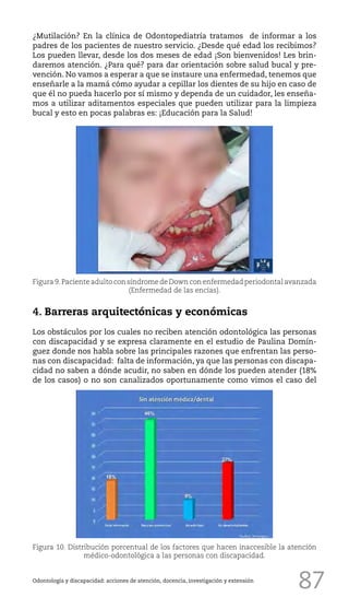 87
¿Mutilación? En la clínica de Odontopediatría tratamos de informar a los
padres de los pacientes de nuestro servicio. ¿Desde qué edad los recibimos?
Los pueden llevar, desde los dos meses de edad ¡Son bienvenidos! Les brin-
daremos atención. ¿Para qué? para dar orientación sobre salud bucal y pre-
vención. No vamos a esperar a que se instaure una enfermedad, tenemos que
enseñarle a la mamá cómo ayudar a cepillar los dientes de su hijo en caso de
que él no pueda hacerlo por sí mismo y dependa de un cuidador, les enseña-
mos a utilizar aditamentos especiales que pueden utilizar para la limpieza
bucal y esto en pocas palabras es: ¡Educación para la Salud!
Odontología y discapacidad: acciones de atención, docencia, investigación y extensión
4. Barreras arquitectónicas y económicas
Los obstáculos por los cuales no reciben atención odontológica las personas
con discapacidad y se expresa claramente en el estudio de Paulina Domín-
guez donde nos habla sobre las principales razones que enfrentan las perso-
nas con discapacidad: falta de información, ya que las personas con discapa-
cidad no saben a dónde acudir, no saben en dónde los pueden atender (18%
de los casos) o no son canalizados oportunamente como vimos el caso del
Figura 9.Paciente adulto con síndrome de Down con enfermedad periodontal avanzada
(Enfermedad de las encías).
Figura 10. Distribución porcentual de los factores que hacen inaccesible la atención
médico-odontológica a las personas con discapacidad.
 
