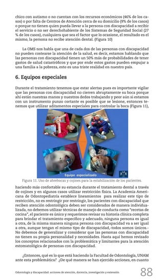 88
chico con autismo o no cuentan con los recursos económicos (46% de los ca-
sos) o por falta de Centros de Atención cerca de su domicilio (9% de los casos)
o porque no tienen quien pueda llevar a la persona con discapacidad a recibir
el servicio o no ser derechohabiente de los Sistemas de Seguridad Social (27
% de los casos), cualquiera que sea el factor que lo ocasione, el resultado es el
mismo, la persona no recibe atención dental. (Figura 10)
La OMS nos habla que una de cada dos de las personas con discapacidad
no pueden costearse la atención de la salud, es decir, estamos hablando que
las personas con discapacidad tienen un 50% más de probabilidades de tener
gastos de salud catastróficos y que por ende estos gastos pueden empujar a
una familia a la pobreza, esto es una triste realidad en nuestro país.
6. Equipos especiales
Durante el tratamiento tenemos que estar alertas pues es importante vigilar
que las personas con discapacidad no cierren abruptamente su boca porque
ahí están nuestras manos y nuestros dedos trabajando y peor aún si estamos
con un instrumento punzo cortante es posible que se lesione, entonces te-
nemos que utilizar aditamentos especiales para controlar la boca (Figura 11),
Odontología y discapacidad: acciones de atención, docencia, investigación y extensión
Figura 11. Uso de abrebocas y cojines para la estabilización de los pacientes.
haciendo más confortable su estancia durante el tratamiento dental a través
de cojines y en algunos casos utilizar restricción física. La Academia Ameri-
cana de Odontopediatría establece lineamientos para realizar este tipo de
restricción, no es restringir por restringir, los pacientes con discapacidad que
reciben atención odontológica deben ser considerados de manera individua-
lizada, no debemos utilizar técnicas de manejo de conducta como “recetas de
cocina”, el paciente es único y requerimos revisar su historia clínica completa
para brindar el tratamiento específico y adecuado, ninguna persona es igual
a otra, de la misma manera ninguna persona con discapacidad va a ser igual
a otra, aunque tengan el mismo tipo de discapacidad,-todos somos únicos.-
No debemos de generalizar y considerar que las personas con discapacidad
no tienen su propia personalidad y necesidades. Hasta aquí hemos revisado
los conceptos relacionados con la problemática y limitantes para la atención
estomatológica de personas con discapacidad.
¿Entonces, qué es lo que está haciendo la Facultad de Odontología, UNAM
ante esta problemática? ¿De qué manera se han ejercido acciones, en cuanto
 