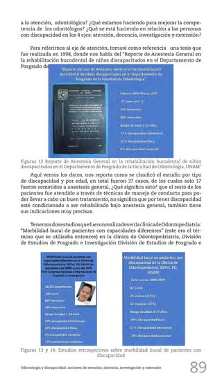 89
a la atención, odontológica? ¿Qué estamos haciendo para mejorar la compe-
tencia de los odontólogos? ¿Qué se está haciendo en relación a las personas
con discapacidad en los 4 ejes: atención, docencia, investigación y extensión?
Para referirnos al eje de atención, tomaré como referencia una tesis que
fue realizada en 1998, donde nos habla del “Reporte de Anestesia General en
la rehabilitación bucodental de niños discapacitados en el Departamento de
Posgrado de
Odontología y discapacidad: acciones de atención, docencia, investigación y extensión
Figuras 12 Reporte de Anestesia General en la rehabilitación bucodental de niños
discapacitados en el Departamento de Posgrado de la Facultad de Odontología, UNAM”
Aquí vemos los datos, nos reporta como se clasificó el estudio por tipo
de discapacidad y por edad, en total fueron 37 casos, de los cuales solo 17
fueron sometidos a anestesia general, ¿Qué significa esto? que el resto de los
pacientes fue atendido a través de técnicas de manejo de conducta para po-
der llevar a cabo un buen tratamiento, no significa que por tener discapacidad
esté condicionado a ser rehabilitado bajo anestesia general, también tiene
sus indicaciones muy precisas.
TenemosdosestudiosquefueronrealizadosenlaclínicadeOdontopediatría:
“Morbilidad bucal de pacientes con capacidades diferentes” (este era el tér-
mino que se utilizaba entonces) en la clínica de Odontopedriatría, División
de Estudios de Posgrado e Investigación División de Estudios de Posgrado e
Figuras 13 y 14. Estudios retrospectivos sobre morbilidad bucal de pacientes con
discapacidad
 