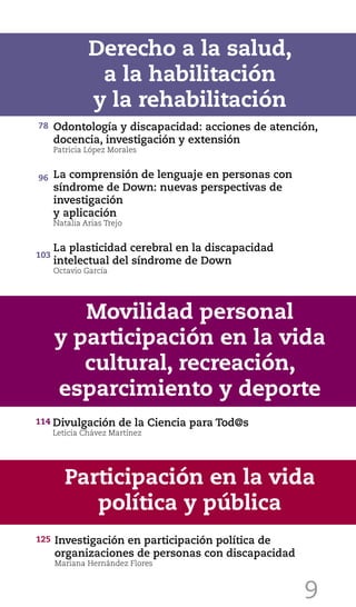 9
Odontología y discapacidad: acciones de atención,
docencia, investigación y extensión
Patricia López Morales
La comprensión de lenguaje en personas con
síndrome de Down: nuevas perspectivas de
investigación
y aplicación
Natalia Arias Trejo
La plasticidad cerebral en la discapacidad
intelectual del síndrome de Down
Octavio García
Derecho a la salud,
a la habilitación
y la rehabilitación
Divulgación de la Ciencia para Tod@s
Leticia Chávez Martínez
Movilidad personal
y participación en la vida
cultural, recreación,
esparcimiento y deporte
Participación en la vida
política y pública
Investigación en participación política de
organizaciones de personas con discapacidad
Mariana Hernández Flores
78
96
103
114
125
 