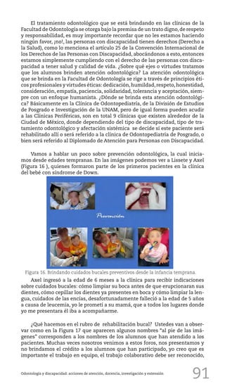 91
El tratamiento odontológico que se está brindando en las clínicas de la
Facultad de Odontología se otorga bajo la premisa de un trato digno,de respeto
y responsabilidad, es muy importante recordar que no les estamos haciendo
ningún favor, ¡no!, las personas con discapacidad tienen derechos (Derecho a
la Salud), como lo menciona el artículo 25 de la Convención Internacional de
los Derechos de las Personas con Discapacidad, abocándonos a esto, entonces
estamos simplemente cumpliendo con el derecho de las personas con disca-
pacidad a tener salud y calidad de vida. ¿Sobre qué ejes o virtudes tratamos
que los alumnos brinden atención odontológica? La atención odontológica
que se brinda en la Facultad de Odontología se rige a través de principios éti-
cos profesionales y virtudes éticas: dedicación,humildad,respeto,honestidad,
consideración, empatía, paciencia, solidaridad, tolerancia y aceptación, siem-
pre con un enfoque humanista. ¿Dónde se brinda esta atención odontológi-
ca? Básicamente en la Clínica de Odontopediatría, de la División de Estudios
de Posgrado e Investigación de la UNAM, pero de igual forma pueden acudir
a las Clínicas Periféricas, son en total 9 clínicas que existen alrededor de la
Ciudad de México, donde dependiendo del tipo de discapacidad, tipo de tra-
tamiento odontológico y afectación sistémica se decide sí este paciente será
rehabilitado allí o será referido a la clínica de Odontopediatría de Posgrado, o
bien será referido al Diplomado de Atención para Personas con Discapacidad.
Vamos a hablar un poco sobre prevención odontológica, la cual inicia-
mos desde edades tempranas. En las imágenes podemos ver a Lissete y Axel
(Figura 16 ), quienes formaron parte de los primeros pacientes en la clínica
del bebé con síndrome de Down.
Odontología y discapacidad: acciones de atención, docencia, investigación y extensión
Figura 16. Brindando cuidados bucales preventivos desde la infancia temprana.
Axel ingresó a la edad de 6 meses a la clínica para recibir indicaciones
sobre cuidados bucales: cómo limpiar su boca antes de que erupcionaran sus
dientes, cómo cepillar los dientes ya presentes en boca y cómo limpiar la len-
gua, cuidados de las encías, desafortunadamente falleció a la edad de 5 años
a causa de leucemia, yo le prometí a su mamá, que a todos los lugares donde
yo me presentara él iba a acompañarme.
¿Qué hacemos en el rubro de rehabilitación bucal? Ustedes van a obser-
var como en la Figura 17 que aparecen algunos nombres “al pie de las imá-
genes” corresponden a los nombres de los alumnos que han atendido a los
pacientes. Muchas veces nosotros venimos a estos foros, nos presentamos y
no brindamos el crédito a los alumnos que han participado, yo creo que es
importante el trabajo en equipo, el trabajo colaborativo debe ser reconocido,
 