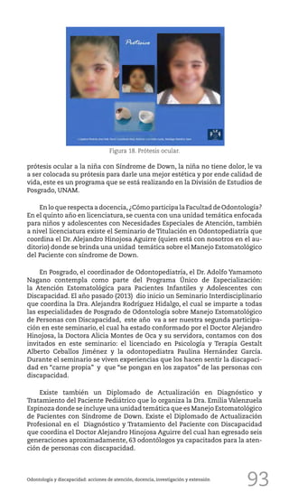 93
prótesis ocular a la niña con Síndrome de Down, la niña no tiene dolor, le va
a ser colocada su prótesis para darle una mejor estética y por ende calidad de
vida, este es un programa que se está realizando en la División de Estudios de
Posgrado, UNAM.
En lo que respecta a docencia,¿Cómo participa la Facultad de Odontología?
En el quinto año en licenciatura, se cuenta con una unidad temática enfocada
para niños y adolescentes con Necesidades Especiales de Atención, también
a nivel licenciatura existe el Seminario de Titulación en Odontopediatría que
coordina el Dr. Alejandro Hinojosa Aguirre (quien está con nosotros en el au-
ditorio) donde se brinda una unidad temática sobre el Manejo Estomatológico
del Paciente con síndrome de Down.
En Posgrado, el coordinador de Odontopediatría, el Dr. Adolfo Yamamoto
Nagano contempla como parte del Programa Único de Especialización:
la Atención Estomatológica para Pacientes Infantiles y Adolescentes con
Discapacidad. El año pasado (2013) dio inicio un Seminario Interdisciplinario
que coordina la Dra. Alejandra Rodríguez Hidalgo, el cual se imparte a todas
las especialidades de Posgrado de Odontología sobre Manejo Estomatológico
de Personas con Discapacidad, este año va a ser nuestra segunda participa-
ción en este seminario, el cual ha estado conformado por el Doctor Alejandro
Hinojosa, la Doctora Alicia Montes de Oca y su servidora, contamos con dos
invitados en este seminario: el licenciado en Psicología y Terapia Gestalt
Alberto Ceballos Jiménez y la odontopediatra Paulina Hernández García.
Durante el seminario se viven experiencias que los hacen sentir la discapaci-
dad en “carne propia” y que “se pongan en los zapatos” de las personas con
discapacidad.
Existe también un Diplomado de Actualización en Diagnóstico y
Tratamiento del Paciente Pediátrico que lo organiza la Dra. Emilia Valenzuela
Espinoza donde se incluye una unidad temática que es Manejo Estomatológico
de Pacientes con Síndrome de Down. Existe el Diplomado de Actualización
Profesional en el Diagnóstico y Tratamiento del Paciente con Discapacidad
que coordina el Doctor Alejandro Hinojosa Aguirre del cual han egresado seis
generaciones aproximadamente, 63 odontólogos ya capacitados para la aten-
ción de personas con discapacidad.
Odontología y discapacidad: acciones de atención, docencia, investigación y extensión
Figura 18. Prótesis ocular.
 