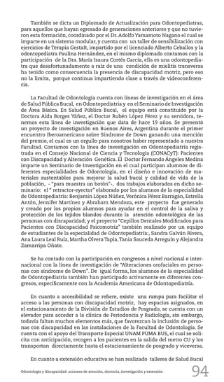 94
También se dicta un Diplomado de Actualización para Odontopediatras,
para aquellos que hayan egresado de generaciones anteriores y que no tuvie-
ron esta formación, coordinado por el Dr. Adolfo Yamamoto Nagano el cual se
imparte en un sistema modular, y cuenta con un taller de sensibilización con
ejercicios de Terapia Gestalt, impartido por el licenciado Alberto Ceballos y la
odontopediatra Paulina Hernández, en el mismo diplomado contamos con la
participación de la Dra. María Isaura Cortés García, ella es una odontopedia-
tra que desafortunadamente a raíz de una condición de mielitis transversa
ha tenido como consecuencia la presencia de discapacidad motriz, pero eso
no la limita, porque continua impartiendo clase a través de videoconferen-
cia.
La Facultad de Odontología cuenta con líneas de investigación en el área
de Salud Pública Bucal, en Odontopediatría y en el Seminario de Investigación
de Área Básica. En Salud Pública Bucal, el equipo está constituido por la
Doctora Aída Borges Yáñez, el Doctor Rubén López Pérez y su servidora, te-
nemos esta línea de investigación que data de hace 19 años. Se presentó
un proyecto de investigación en Buenos Aires, Argentina durante el primer
encuentro Iberoamericano sobre Síndrome de Down ganando una mención
del premio, el cual es un orgullo para nosotros haber representado a nuestra
Facultad. Contamos con la línea de investigación en Odontopediatría regis-
trada en el Consejo Nacional de Ciencia y Tecnología (CONACyT): Pacientes
con Discapacidad y Alteración Genética. El Doctor Fernando Ángeles Medina
imparte un Seminario de Investigación en el cual participan alumnos de di-
ferentes especialidades de Odontología, en el diseño e innovación de ma-
teriales sustentables para mejorar la salud bucal y calidad de vida de la
población, - “para muestra un botón”-, dos trabajos elaborados en dicho se-
minario: el “ retractor-eyector” elaborado por los alumnos de la especialidad
de Odontopediatría: Benjamín López Núñez,Verónica Pérez Barragán, Estrella
Antón, Jennifer Martínez y Abraham Mendoza, este proyecto fue generado
y creado por los propios alumnos para ayudar en el control de la saliva y
protección de los tejidos blandos durante la atención odontológica de las
personas con discapacidad; y el proyecto “Cepillos Dentales Modificados para
Pacientes con Discapacidad Psicomotriz” también realizado por un equipo
de estudiantes de la especialidad de Odontopediatría:, Sandra Galván Rivera,
Ana Laura Leal Ruíz, Martha Olvera Tapia,Tania Sauceda Arreguín y Alejandra
Zamarripa Oñate.
Se ha contado con la participación en congresos a nivel nacional e inter-
nacional con la línea de investigación de “Alteraciones orofaciales en perso-
nas con síndrome de Down”. De igual forma, los alumnos de la especialidad
de Odontopediatría también han participado activamente en diferentes con-
gresos, específicamente con la Academia Americana de Odontopediatría.
En cuanto a accesibilidad se refiere, existe una rampa para facilitar el
acceso a las personas con discapacidad motriz, hay espacios asignados, en
el estacionamiento de la División de Estudios de Posgrado, se cuenta con un
elevador para acceder a la clínica de Periodoncia y Radiología, sin embargo,
todavía faltan muchos elementos más, que favorezcan la inclusión de perso-
nas con discapacidad en las instalaciones de la Facultad de Odontología. Se
cuenta con el apoyo del Transporte Especial UNAM PUMA BUS, el cual se soli-
cita con anticipación, recogen a los pacientes en la salida del metro CU y los
transportan directamente hasta el estacionamiento de posgrado y viceversa.
En cuanto a extensión educativa se han realizado talleres de Salud Bucal
Odontología y discapacidad: acciones de atención, docencia, investigación y extensión
 