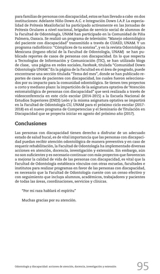 95
para familias de personas con discapacidad,estos se han llevado a cabo en dos
instituciones: Adelante Niño Down A.C. e Integración Down I.A.P. La especia-
lidad de Prótesis Maxilofacial ha participado activamente en las Jornadas de
Prótesis Oculares a nivel nacional, brigadas de servicio social de alumnos de
la Facultad de Odontología, UNAM han participado en la Comunidad de Piña
Palmera, Oaxaca. Se realizó un programa de televisión: “Manejo odontológico
del paciente con discapacidad” transmitido a través de CUAED, UNAM. Y un
programa radiofónico: “Cómplices de tu sonrisa”, y en la revista Odontológica
Mexicana (órgano oficial de la Facultad de Odontología, UNAM) se han pu-
blicado reportes de casos de personas con discapacidad. En lo que respecta
a Tecnologías de Información y Comunicación (TIC), se han utilizado blogs
de clase, una página en redes sociales, Facebook, titulada “Comunidad Down
Odontología UNAM.” En la página de la Facultad en el área de posgrado, puede
encontrarse una sección titulada “Tema del mes”, donde se han publicado re-
portes de casos de pacientes con discapacidad, los cuales fueron selecciona-
dos por su impacto para la comunidad odontológica. Se tienen tres proyectos
a corto y mediano plazo: la impartición de la asignatura optativa de “Atención
estomatológica de personas con discapacidad” que será realizada a través de
videoconferencia en este ciclo escolar (2014-2015) a la Escuela Nacional de
Estudios Superiores (ENES) León y la misma asignatura optativa se impartirá
en la Facultad de Odontología CU, UNAM para el próximo ciclo escolar (2017-
2018) en el nuevo programa de Competencias y el Seminario de Titulación en
Discapacidad que se proyecta iniciar en agosto del próximo año (2017).
Conclusiones
Las personas con discapacidad tienen derecho a disfrutar de un adecuado
estado de salud bucal, es de vital importancia que las personas con discapaci-
dad puedan recibir atención odontológica de manera preventiva y en caso de
requerir rehabilitación, la Facultad de Odontología ha implementado diversas
acciones en atención, docencia, investigación y extensión. Sin embargo, aún
no son suficientes y es necesario continuar con más proyectos que favorezcan
a mejorar la calidad de vida de las personas con discapacidad, es vital que la
Facultad de Odontología establezca vínculos con otras escuelas, facultades e
institutos para realizar programas en favor de las personas con discapacidad,
es necesario que la Facultad de Odontología cuente con un censo efectivo y
con seguimiento que incluya alumnos, académicos, trabajadores y pacientes
de todas las áreas, coordinaciones, servicios y clínicas.
“Por mi raza hablará el espíritu”
Muchas gracias por su atención.
Odontología y discapacidad: acciones de atención, docencia, investigación y extensión
 