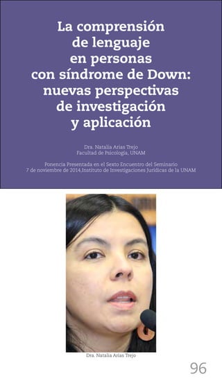 96
La comprensión
de lenguaje
en personas
con síndrome de Down:
nuevas perspectivas
de investigación
y aplicación
Dra. Natalia Arias Trejo
Facultad de Psicología, UNAM
Ponencia Presentada en el Sexto Encuentro del Seminario
7 de noviembre de 2014,Instituto de Investigaciones Jurídicas de la UNAM
Dra. Natalia Arias Trejo
 