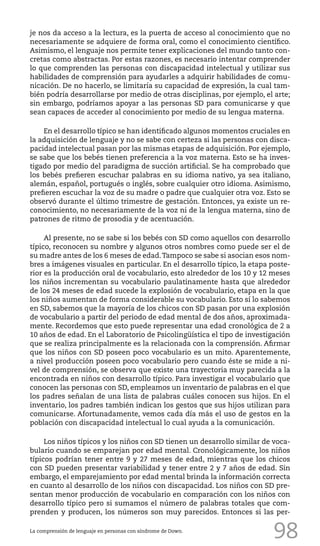 98
je nos da acceso a la lectura, es la puerta de acceso al conocimiento que no
necesariamente se adquiere de forma oral, como el conocimiento científico.
Asimismo, el lenguaje nos permite tener explicaciones del mundo tanto con-
cretas como abstractas. Por estas razones, es necesario intentar comprender
lo que comprenden las personas con discapacidad intelectual y utilizar sus
habilidades de comprensión para ayudarles a adquirir habilidades de comu-
nicación. De no hacerlo, se limitaría su capacidad de expresión, la cual tam-
bién podría desarrollarse por medio de otras disciplinas, por ejemplo, el arte;
sin embargo, podríamos apoyar a las personas SD para comunicarse y que
sean capaces de acceder al conocimiento por medio de su lengua materna.
En el desarrollo típico se han identificado algunos momentos cruciales en
la adquisición de lenguaje y no se sabe con certeza si las personas con disca-
pacidad intelectual pasan por las mismas etapas de adquisición. Por ejemplo,
se sabe que los bebés tienen preferencia a la voz materna. Esto se ha inves-
tigado por medio del paradigma de succión artificial. Se ha comprobado que
los bebés prefieren escuchar palabras en su idioma nativo, ya sea italiano,
alemán, español, portugués o inglés, sobre cualquier otro idioma. Asimismo,
prefieren escuchar la voz de su madre o padre que cualquier otra voz. Esto se
observó durante el último trimestre de gestación. Entonces, ya existe un re-
conocimiento, no necesariamente de la voz ni de la lengua materna, sino de
patrones de ritmo de prosodia y de acentuación.
Al presente, no se sabe si los bebés con SD como aquellos con desarrollo
típico, reconocen su nombre y algunos otros nombres como puede ser el de
su madre antes de los 6 meses de edad.Tampoco se sabe si asocian esos nom-
bres a imágenes visuales en particular. En el desarrollo típico, la etapa poste-
rior es la producción oral de vocabulario, esto alrededor de los 10 y 12 meses
los niños incrementan su vocabulario paulatinamente hasta que alrededor
de los 24 meses de edad sucede la explosión de vocabulario, etapa en la que
los niños aumentan de forma considerable su vocabulario. Esto sí lo sabemos
en SD, sabemos que la mayoría de los chicos con SD pasan por una explosión
de vocabulario a partir del periodo de edad mental de dos años, aproximada-
mente. Recordemos que esto puede representar una edad cronológica de 2 a
10 años de edad. En el Laboratorio de Psicolingüística el tipo de investigación
que se realiza principalmente es la relacionada con la comprensión. Afirmar
que los niños con SD poseen poco vocabulario es un mito. Aparentemente,
a nivel producción poseen poco vocabulario pero cuando éste se mide a ni-
vel de comprensión, se observa que existe una trayectoria muy parecida a la
encontrada en niños con desarrollo típico. Para investigar el vocabulario que
conocen las personas con SD, empleamos un inventario de palabras en el que
los padres señalan de una lista de palabras cuáles conocen sus hijos. En el
inventario, los padres también indican los gestos que sus hijos utilizan para
comunicarse. Afortunadamente, vemos cada día más el uso de gestos en la
población con discapacidad intelectual lo cual ayuda a la comunicación.
Los niños típicos y los niños con SD tienen un desarrollo similar de voca-
bulario cuando se emparejan por edad mental. Cronológicamente, los niños
típicos podrían tener entre 9 y 27 meses de edad, mientras que los chicos
con SD pueden presentar variabilidad y tener entre 2 y 7 años de edad. Sin
embargo, el emparejamiento por edad mental brinda la información correcta
en cuanto al desarrollo de los niños con discapacidad. Los niños con SD pre-
sentan menor producción de vocabulario en comparación con los niños con
desarrollo típico pero si sumamos el número de palabras totales que com-
prenden y producen, los números son muy parecidos. Entonces si las per-
La comprensión de lenguaje en personas con síndrome de Down.
 