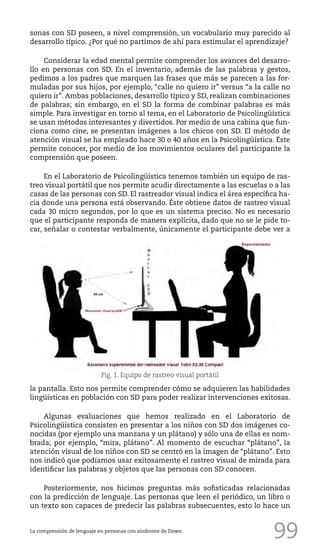99
sonas con SD poseen, a nivel comprensión, un vocabulario muy parecido al
desarrollo típico. ¿Por qué no partimos de ahí para estimular el aprendizaje?
Considerar la edad mental permite comprender los avances del desarro-
llo en personas con SD. En el inventario, además de las palabras y gestos,
pedimos a los padres que marquen las frases que más se parecen a las for-
muladas por sus hijos, por ejemplo, “calle no quiero ir” versus “a la calle no
quiero ir”. Ambas poblaciones, desarrollo típico y SD, realizan combinaciones
de palabras; sin embargo, en el SD la forma de combinar palabras es más
simple. Para investigar en torno al tema, en el Laboratorio de Psicolingüística
se usan métodos interesantes y divertidos. Por medio de una cabina que fun-
ciona como cine, se presentan imágenes a los chicos con SD. El método de
atención visual se ha empleado hace 30 o 40 años en la Psicolingüística. Éste
permite conocer, por medio de los movimientos oculares del participante la
comprensión que poseen.
En el Laboratorio de Psicolingüística tenemos también un equipo de ras-
treo visual portátil que nos permite acudir directamente a las escuelas o a las
casas de las personas con SD. El rastreador visual indica el área específica ha-
cia donde una persona está observando. Éste obtiene datos de rastreo visual
cada 30 micro segundos, por lo que es un sistema preciso. No es necesario
que el participante responda de manera explícita, dado que no se le pide to-
car, señalar o contestar verbalmente, únicamente el participante debe ver a
la pantalla. Esto nos permite comprender cómo se adquieren las habilidades
lingüísticas en población con SD para poder realizar intervenciones exitosas.
Algunas evaluaciones que hemos realizado en el Laboratorio de
Psicolingüística consisten en presentar a los niños con SD dos imágenes co-
nocidas (por ejemplo una manzana y un plátano) y sólo una de ellas es nom-
brada; por ejemplo, “mira, plátano”. Al momento de escuchar “plátano”, la
atención visual de los niños con SD se centró en la imagen de “plátano”. Esto
nos indicó que podíamos usar exitosamente el rastreo visual de mirada para
identificar las palabras y objetos que las personas con SD conocen.
Posteriormente, nos hicimos preguntas más sofisticadas relacionadas
con la predicción de lenguaje. Las personas que leen el periódico, un libro o
un texto son capaces de predecir las palabras subsecuentes, esto lo hace un
La comprensión de lenguaje en personas con síndrome de Down.
Fig. 1. Equipo de rastreo visual portátil
 