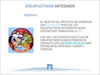 DISCAPACITADOS ARTESANOS

Objetivos

            EL OBJETIVO DEL PROYECTO ES CONSEGUIR
            UNA PÁGINA WEB PARA QUE LOS
            DISCAPACITADOS ARTESANOS PUEDAN
            EXPONER SUS TRABAJOS EN LA RED.

            A SU VEZ, LOS DISTINTOS COLECTIVOS DE
            DISCAPACITADOS PUEDEN PONERSE EN
            CONTACTO CON LAS REDES SOCIALES PARA
            POTENCIAR SU ARTESANÍA Y DARSE A
            CONOCER.
 