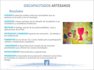 DISCAPACITADOS ARTESANOS
     Resultados
ATRAER la atención pública sobre las actividades que se
realicen en el centro y en el municipio.

ACERCAR y hacer partícipe de los Desafío de Guadalinfo a los
ciudadanos y ciudadanas Andaluces.

MOTIVAR el diálogo acerca de las potencialidades, usos y
aplicaciones de la Red.

POTENCIAR Y GENERAR espacios de encuentro , de debate y
de colaboración

FOMENTAR el uso de las Tic,s como medio para la participación
,debate y colaboración ciudadana.

CONTRIBUIR al desarrollo local a través de las enormes
posibilidades que ofrecen las nuevas tecnologías .

INTERCAMBIAR Conocimientos y experiencias

PROMOVER el desarrollo de la producción artesanal como forma
de incentivar la creación e insercción de nuevos puestos de
trabajo.
 