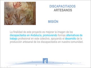DISCAPACITADOS
                                       ARTESANOS


                                  MISIÓN

La finalidad de este proyecto es mejorar la imagen de los
discapacitados en Andalucía, promoviendo formas alternativas de
trabajo profesional en este colectivo, apoyando el desarrollo de la
producción artesanal de los discapacitados en nuestra comunidad.
 