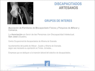 DISCAPACITADOS
                                                              ARTESANOS


                                              GRUPOS DE INTERES

Asociación de Familiares de Discapacitado Físicos y Psíquicos de Alfacar y
Comarca.

La Asociación en favor de las Personas con Discapacidad Intelectual.
San José (Guadix).

Centro Ocupacional de discapacitados de Alhama de Granada.

Ayuntamientos del pueblo de Alfacar , Guadix y Alhama de Granada,
según sea necesaria su aportación en Ferias, Jornadas...

Empresas que se dediquen a la inserción laboral del colectivo de discapacitados.
 