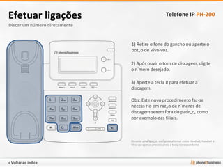 Discar um número diretamente Efetuar ligações Telefone IP  PH-200 1) Retire o fone do gancho ou aperte o botão de Viva-voz. 2) Após ouvir o tom de discagem, digite o número desejado. 3) Aperte a tecla # para efetuar a discagem.  Obs: Este novo procedimento faz-se necessário em razão de números de discagem serem fora do padrão, como por exemplo das filiais. Durante uma ligação, você pode alternar entre Headset, Handset e Viva-voz apenas pressionando a tecla correspondente. < Voltar ao índice 