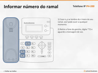 Informar número do ramal Telefone IP  PH-200 1) Caso não se lembre do número do seu ramal, você pode ouvir a qualquer momento. 2) Retire o fone do gancho, digite *72 e aguarde a mensagem de voz.  < Voltar ao índice 