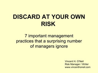 DISCARD AT YOUR OWN RISK   7 important management practices that a surprising number of managers ignore Vincent H. O’Neil Risk Manager / Writer www.vincenthoneil.com 