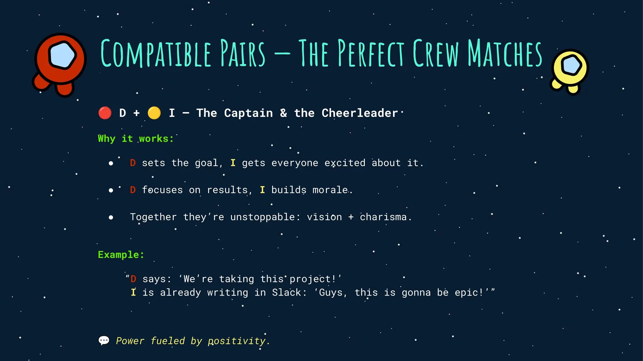 Compatible Pairs — The Perfect Crew Matches
🔴 D + 🟡 I — The Captain & the Cheerleader
Why it works:
● D sets the goal, I gets everyone excited about it.
● D focuses on results, I builds morale.
● Together they’re unstoppable: vision + charisma.
Example:
“D says: ‘We’re taking this project!’
I is already writing in Slack: ‘Guys, this is gonna be epic!’”
💬 Power fueled by positivity.
 