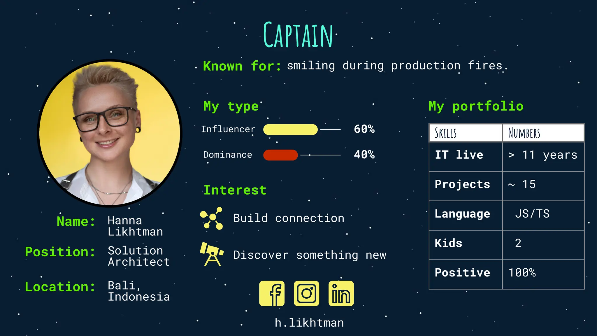 Captain
Position: Solution
Architect
Location: Bali,
Indonesia
My type
Influencer 60%
Dominance 40%
Interest
Build connection
Discover something new
My portfolio
Skills Numbers
IT live > 11 years
Projects ~ 15
Language JS/TS
Kids 2
Positive 100%
h.likhtman
Name: Hanna
Likhtman
Known for: smiling during production fires.
 