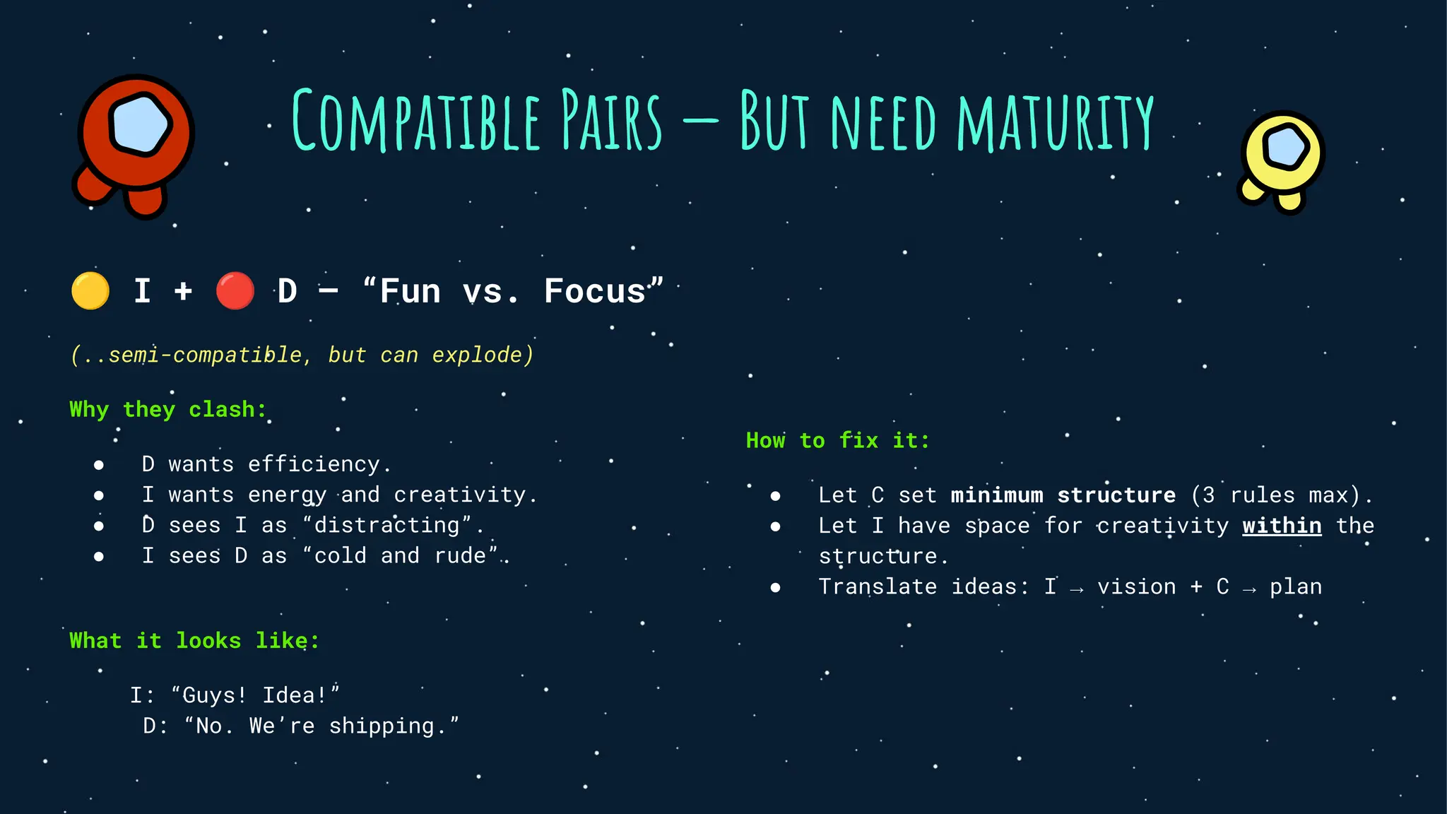 Compatible Pairs — But need maturity
🟡 I + 🔴 D — “Fun vs. Focus”
(..semi-compatible, but can explode)
Why they clash:
● D wants efficiency.
● I wants energy and creativity.
● D sees I as “distracting”.
● I sees D as “cold and rude”.
What it looks like:
I: “Guys! Idea!”
D: “No. We’re shipping.”
How to fix it:
● Let C set minimum structure (3 rules max).
● Let I have space for creativity within the
structure.
● Translate ideas: I → vision + C → plan
 